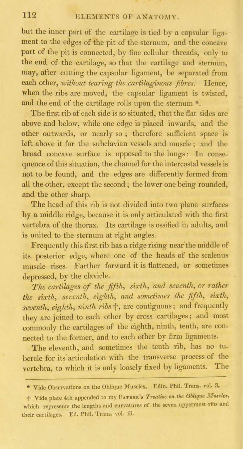 but the inner part of the cartilage is tied by a capsular liga- ment to the edges of the pit of the sternum, and the concave part of the pit is connected, by fine cellular threads, only to the end of the cartilage, so that the cartilage and sternum, may, after cutting the capsular ligament, be separated from each other, without tearing the cartilaginous fibres. Hence, when the ribs are moved, the capsular ligament is twisted, and the end of the cartilage rolls upon the sternum *. The first rib of each side is so situated, that the flat sides are above and below, while one edge is placed inwards, and the other outwards, or nearly so ; therefore sufficient space is left above it for the subclavian vessels and muscle; and the broad concave surface is opposed to the lungs: In conse- quence of this situation, the channel for the intercostal vessels is not to be found, and the edges are differently formed from all the other, except the second ; the lower one being rounded, and the other sharp. The head of this rib is not divided into two plane surfaces by a middle ridge, because it is only articulated with the first vertebra of the thorax. Its cartilage is ossified in adults, and is united to the sternum at right angles. Frequently this first rib has a ridge rising nearthe middle of its posterior edge, where one of the heads of the scalenus muscle rises. Farther forward it is flattened, or sometimes depressed, by the clavicle. The cartilages of the fifth, sixth, and seventh, or rather the sixth, seventh, eighth, and sometimes the fifth, sixth, seventh, eighth, ninth ribs f, are contiguous; and frequently they are joined to each other by cross cartilages; and most commonly the cartilages of the eighth, ninth, tenth, are con- nected to the former, and to each other by firm ligaments. The eleventh, and sometimes the tenth rib, has no tu- bercle for its articulation with the transverse process of the vertebra, to which it is only loosely fixed by ligaments. The • Vide Observations on the Oblique Muscles, Edin. Phil. Trans, vol. 3. -f- Vide plate 4th appended to my Father’s Treatise on the Oblique Muscles, •which represents the lengths and curvatures of the seven uppermost ribs and their cartilages. Ed. Phil. Trans, vol. iii.