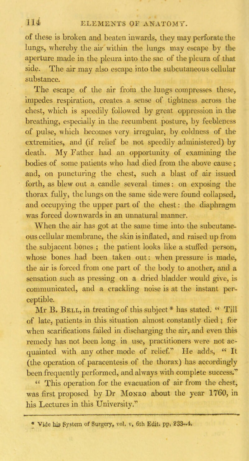 of these is broken and beaten inwards, they may perforate the lungs, whereby the air within the lungs may escape by the aperture made in the pleura into the sac of the pleura of that side. The air may also escape into the subcutaneous cellular substance. The escape of the air from the lungs compresses these, impedes respiration, creates a sense of tightness across the chest, which is speedily followed by great oppression in the breathing, especially in the recumbent posture, by feebleness of pulse, which becomes very irregular, by coldness of the extremities, and (if relief be not speedily administered) by death. My Father had an opportunity of examining the bodies of some patients who had died from the above cause; and, on puncturing the chest, such a blast of air issued forth, as blew out a candle several times: on exposing the thorax fully, the lungs on the same side were found collapsed, and occupying the upper part of the chest: the diaphragm was forced downwards in an unnatural manner. When the air has got at the same time into the subcutane- ous cellular membrane, the skin is inflated, and raised up from the subjacent bones ; the patient looks like a stuffed person, whose bones had been taken out: when pressure is made, the air is forced from one part of the body to another, and a sensation such as pressing on a dried bladder would give, is communicated, and a crackling noise is at the instant per- ceptible. Mr B. Bell, in treating of this subject* has stated. “ Till of late, patients in this situation almost constantly died ; for when scarifications failed in discharging the air, and even this remedy has not been long in use, practitioners were not ac- quainted with any other mode of relief.” He adds, “ It (the operation of paracentesis of the thorax) has accordingly been frequently performed, and always with complete success.” “ This operation for the evacuation of air from the chest, was first proposed by Dr Monro about the year 1760, in his Lectures in this University.’1 • Vide his System of Surgery, voj. v, 6th Edit. pp. 233—1.