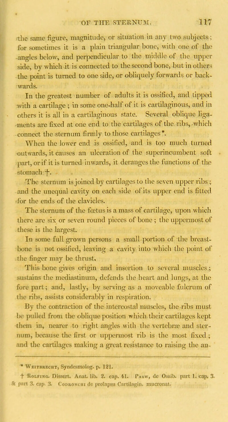 the same figure, magnitude, or situation in any two subjects; for sometimes it is a plain triangular bone, with one of the -angles below, and perpendicular to the middle of the upper side, by which it is connected to the second bone, but in others the point is turned to one side, or obliquely forwards or back- wards. In the greatest number of adults it is ossified, and Lipped with a cartilage ; in some one-half of it is cartilaginous, and in others it is all in a cartilaginous state. Several oblique liga- ments are fixed at one end to the cartilages of the ribs,-which connect the sternum firmly to those cartilages*. When the lower end is ossified, and is too much turned outwards, it causes an ulceration of the superincumbent soft part, or if it is turned inwards, it deranges the functions of the stomach -f\ The sternum is joined by cartilages to the seven upper ribs; and the unequal cavity on each side of its upper end is fitted •for the ends of the clavicles. The sternum of the foetus is a mass of cartilage, upon which there are six or seven round pieces of bone ; the uppermost of these is the largest. In some full grown persons a small portion of the breast- bone is not ossified, leaving a cavity into which the point of the finger may be thrust. This bone gives origin and insertion to several muscles; sustains the mediastinum, defends the heart and lungs, at the forepart; and, lastly, by serving as a moveable fulcrum of the ribs, assists considerably in respiration. By the contraction of the intercostal muscles, the ribs must be pulled from the oblique position which their cartilages kept them in, nearer to right angles with the vertebrae and ster- num, because the first or uppermost rib is the most fixed; and the cartilages making a great resistance to raising the an-  Weitbreciit, Syndcsmolog. p. 121. + Rolfisg. Dissert. Anat. lib. 2. cap. 41. Pa aw, dc Ossib. part 1. cap. 3. Sc part 3. cap. 3. Codronciii de prolapsn Cartilagin. mucronut.