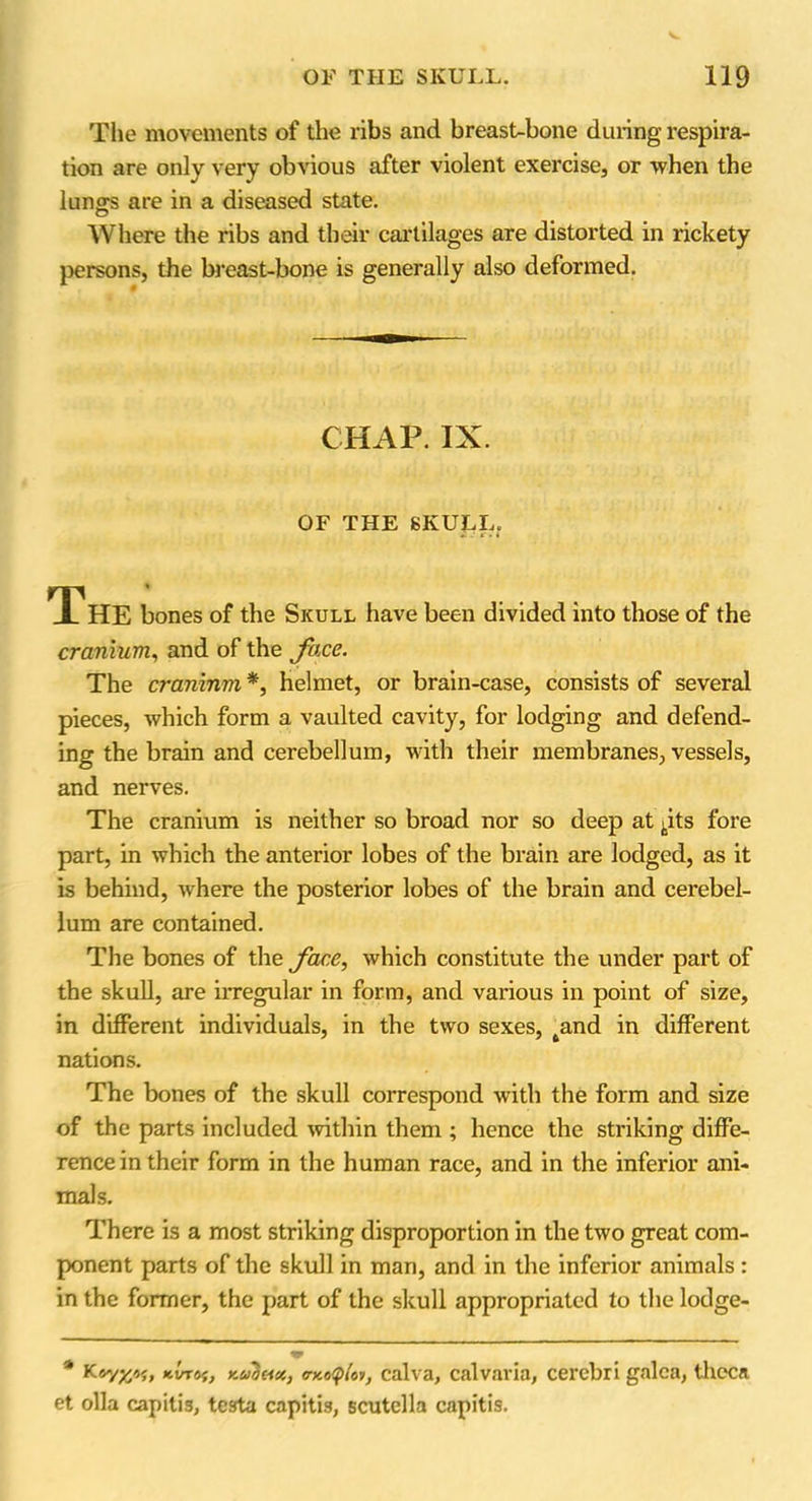 The movements of the ribs and breast-bone during respira- tion are only very obvious after violent exercise, or when the lungs are in a diseased state. IVhere the ribs and their cartilages are distorted in rickety persons, the breast-bone is generally also deformed. CHAP. IX. OF THE SKULL. •i : i ■ i The bones of the Skull have been divided into those of the cranium, and of the face. The cranium *, helmet, or brain-case, consists of several pieces, which form a vaulted cavity, for lodging and defend- ing the brain and cerebellum, with their membranes, vessels, and nerves. The cranium is neither so broad nor so deep at pts fore part, in which the anterior lobes of the brain are lodged, as it is behind, where the posterior lobes of the brain and cerebel- lum are contained. The bones of the face, which constitute the under part of the skull, are irregular in form, and various in point of size, in different individuals, in the two sexes, tand in different nations. The bones of the skull correspond with the form and size of the parts included within them ; hence the striking diffe- rence in their form in the human race, and in the inferior ani- mals. There is a most striking disproportion in the two great com- ponent parts of the skull in man, and in the inferior animals : in the former, the part of the skull appropriated to the lodge- * K*VT«{, xaSetee, <nto<p(or, calva, calvaria, cerebri galea, theca et olla capitis, testa capitis, scutella capitis.