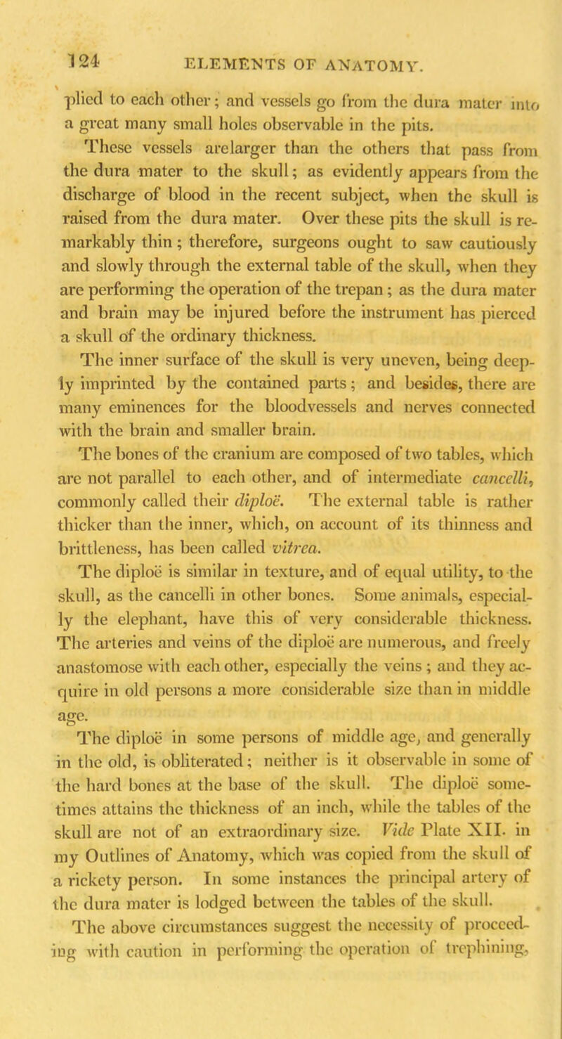 -plied to eacli other; and vessels go from the dura mater into a great many small holes observable in the pits. These vessels arelarger than the others that pass from the dura mater to the skull; as evidently appears from the discharge of blood in the recent subject, when the skull is raised from the dura mater. Over these pits the skull is re- markably thin; therefore, surgeons ought to saw cautiously and slowly through the external table of the skull, when they are performing the operation of the trepan ; as the dura mater and brain may be injured before the instrument has pierced a skull of the ordinary thickness. The inner surface of the skull is very uneven, being deep- ly imprinted by the contained parts ; and besides, there are many eminences for the bloodvessels and nerves connected with the brain and smaller brain. The bones of the cranium are composed of two tables, which arc not parallel to each other, and of intermediate ccincelli, commonly called their diploe. The external table is rather thicker than the inner, which, on account of its thinness and brittleness, has been called vitrea. The diploe is similar in texture, and of equal utility, to the skull, as the cancelli in other bones. Some animals, especial- ly the elephant, have this of very considerable thickness. The arteries and veins of the diploe are numerous, and freely anastomose with each other, especially the veins; and they ac- quire in old persons a more considerable size than in middle age. The diploe in some persons of middle age, and generally in the old, is obliterated; neither is it observable in some of the hard bones at the base of the skull. The diploe some- times attains the thickness of an inch, while the tables of the skull are not of an extraordinary size. Vide Plate XII. in my Outlines of Anatomy, which was copied from the skull of a rickety person. In some instances the principal artery of the dura mater is lodged between the tables of the skull. The above circumstances suggest the necessity of proceed- ing with caution in performing the operation of trephining,