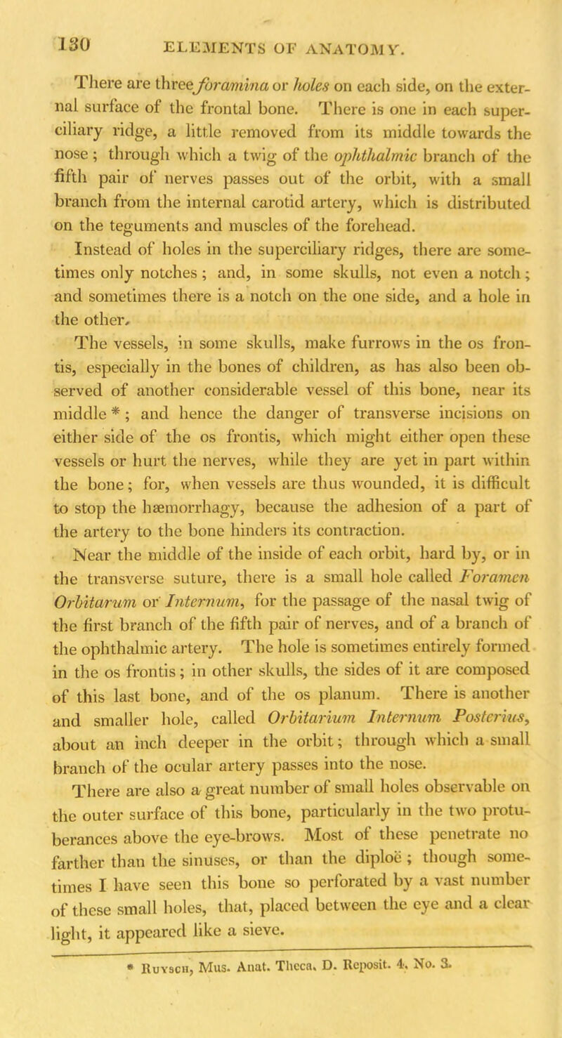 There are three foramina or holes on each side, on the exter- nal surface of the frontal bone. There is one in each super- ciliary ridge, a little removed from its middle towards the nose ; through which a twig of the ophthalmic branch of the fifth pair of nerves passes out of the orbit, with a small branch from the internal cai’otid artery, which is distributed on the teguments and muscles of the forehead. Instead of holes in the superciliary ridges, there are some- times only notches; and, in some skulls, not even a notch; and sometimes there is a notch on the one side, and a hole in the other. The vessels, in some skulls, make furrows in the os fron- tis, especially in the bones of children, as has also been ob- served of another considerable vessel of this bone, near its middle *; and hence the danger of transverse incisions on either side of the os frontis, which might either open these vessels or hurt the nerves, while they are yet in part within the bone; for, when vessels are thus wounded, it is difficult to stop the haemorrhagy, because the adhesion of a part of the artery to the bone hinders its contraction. Near the middle of the inside of each orbit, hard by, or in the transverse suture, there is a small hole called Foramen Orbitarum or Internum, for the passage of the nasal twig of the first branch of the fifth pair of nerves, and of a branch of the ophthalmic artery. The hole is sometimes entirely formed in the os frontis; in other skulls, the sides of it are composed of this last bone, and of the os planum. There is another and smaller hole, called Orbitarium Internum Posterius, about an inch deeper in the orbit; through which a small branch of the ocular artery passes into the nose. There are also a great number of small holes observable on the outer surface of this bone, particularly in the two protu- berances above the eye-brows. IVIost of these penetiate no farther than the sinuses, or than the diploe ; though some- times I have seen this bone so perforated by a vast number of these small holes, that, placed between the eye and a clear light, it appeared like a sieve. * Ruysch, Mus. Anat. Theca. D. Rcposit. 4, No. 3.
