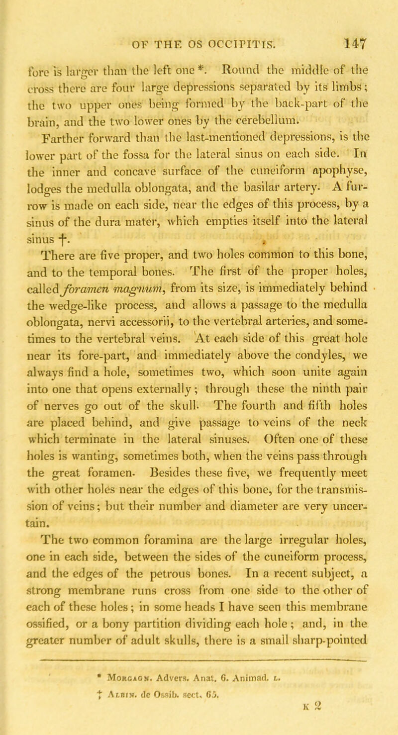 fore is larger than the left one * *. Round the middle of the cross there are four large depressions separated by its limbs; the two upper ones being formed by the back-part of the brain, and the two lower ones by the cerebellum. Farther forward than the last-mentioned depressions, is the lower part of the fossa for the lateral sinus on each side. In the inner and concave surface of the cuneiform apophyse, lodges the medulla oblongata, and the basilar artery. A fur- row is made on each side, near the edges of this process, by a sinus of the dura mater, which empties itself into the lateral sinus -f*. There are five proper, and two holes common to this bone, and to the temporal bones. The first of the proper holes, caW^A foramen magnum, from its size, is immediately behind the wedge-like process, and allows a passage to the medulla oblongata, nervi accessorii, to the vertebral arteries, and some- times to the vertebral veins. At each side of this great hole near its fore-part, and immediately above the condyles, we always find a hole, sometimes two, which soon unite again into one that opens externally ; through these the ninth pair of nerves go out of the skull- The fourth and filth holes are placed behind, and give passage to veins of the neck which terminate in the lateral sinuses. Often one of these holes is wanting, sometimes both, when the veins pass through the great foramen- Besides these five, we frequently meet with other holes near the edges of this bone, for the transmis- sion of veins; but their number and diameter are very uncer- tain. The two common foramina are the large irregular holes, one in each side, between the sides of the cuneiform process, and the edges of the petrous bones. In a recent subject, a strong membrane runs cross from one side to the other of each of these holes; in some heads I have seen this membrane ossified, or a bony partition dividing each hole ; and, in the greater number of adult skulls, there is a small sharp-pointed • Morgagn. Advers. Anat. 6. Animad. i. * Albi>». dc Ossib. sett. 65. O K