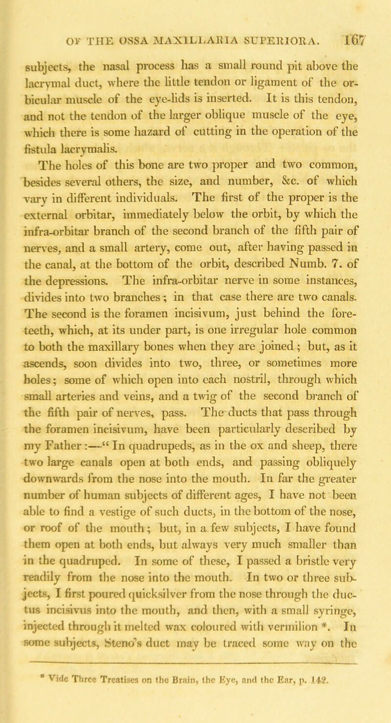 subjects, the nasal process has a small round pit above the lacrymal duct, where the little tendon or ligament of the or- bicular muscle of the eye-lids is inserted. It is this tendon, and not the tendon of the larger oblique muscle of the eye, which there is some hazard of cutting in the operation of the fistula lacrymalis. The holes of this bone are two proper and two common, besides several others, the size, and number, &c. of which vary in different individuals. The first of the proper is the external orbitar, immediately below the orbit, by which the infra-orbitar branch of the second branch of the fifth pair of nerves, and a small artery, come out, after having passed in the canal, at the bottom of the orbit, described Numb. 7. of the depressions. The infra-orbitar nerve in some instances, divides into two branches; in that case there are two canals. The second is the foramen incisivum, just behind the fore- teeth, which, at its under part, is one irregular hole common to both the maxillary bones when they are joined; but, as it ascends, soon divides into two, three, or sometimes more holes; some of which open into each nostril, through which small arteries and veins, and a twig of the second branch of the fifth pair of nerves, pass. The ducts that pass through the foramen incisivum, have been particularly described by my Father :—“ In quadrupeds, as in the ox and sheep, there two large canals open at both ends, and passing obliquely downwards from the nose into the mouth. In far the greater number of human subjects of different ages, I have not been able to find a vestige of such ducts, in the bottom of the nose, or roof of the mouth; but, in a few subjects, I have found them open at both ends, but always very much smaller than in the quadruped. In some of these, I passed a bristle very readily from the nose into the mouth. In two or three sub- jects, I first poured quicksilver from the nose through the duc- tus incisivus into the mouth, and then, with a small syringe, injected through it melted wax coloured with vermilion *. In some subjects, Steno’s duct may be traced some way on the * Vide Three Treatises on the Brain, the Eye, and the Ear, p. HA2.