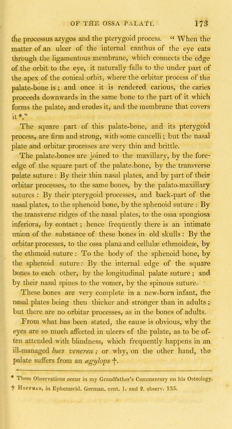 the processus azygos and the pterygoid process. “ When the matter of an ulcer of the internal canthus of the eye eats through the ligamentous membrane, which connects the edge of the orbit to the eye, it naturally falls to the under part of the apex of the conical orbit, where the orbitar process of the palate-bone is ; and once it is rendered carious, the caries proceeds downwards in the same bone to the part of it which forms the palate, and erodes it, and the membrane that covers it *  The square part of this palate-bone, and its pterygoid process, are firm and strong, with some cancelli; but the nasal plate and orbitar processes are very thin and brittle. The palate-bones are joined to the maxillary, by the fore- edge of the square part of the palate-bone, by the transverse palate suture : By their thin nasal plates, and by part of their orbitar processes, to the same bones, by the palato-maxillary sutures : By their pterygoid processes, and back-part of the nasal plates, to the sphenoid bone, by the sphenoid suture : By the transverse ridges of the nasal plates, to the ossa spongiosa inferiora, by contact; hence frequently there is an intimate union of the substance of these bones in old skulls : By the orbitar processes, to the ossa plana and cellulae ethmoideae, by the ethmoid suture : To the body of the sphenoid bone, by the sphenoid suture: By the internal edge of the square bones to each other, by the longitudinal palate suture ; and by their nasal spines to the vomer, by the spinous suture.- ' These bones are very complete in a new-born infant, the nasal plates being then thicker and stronger than in adults ;■ but there are no orbitar processes, as in the bones of adults. From what has been stated, the cause is obvious, why the eyes are so much affected in ulcers of the palate, as to be of- ten attended with blindness, which frequently happens in an ill-managed lues venerea ; or why, on the other hand, the palate suffers from an eegjjlops j*. * These Observations occur in my Grandfather’s Commentary on his Osteology. 7 Hoffman, in Ephemeral. German, cent. 1. and 2. observ. 135.