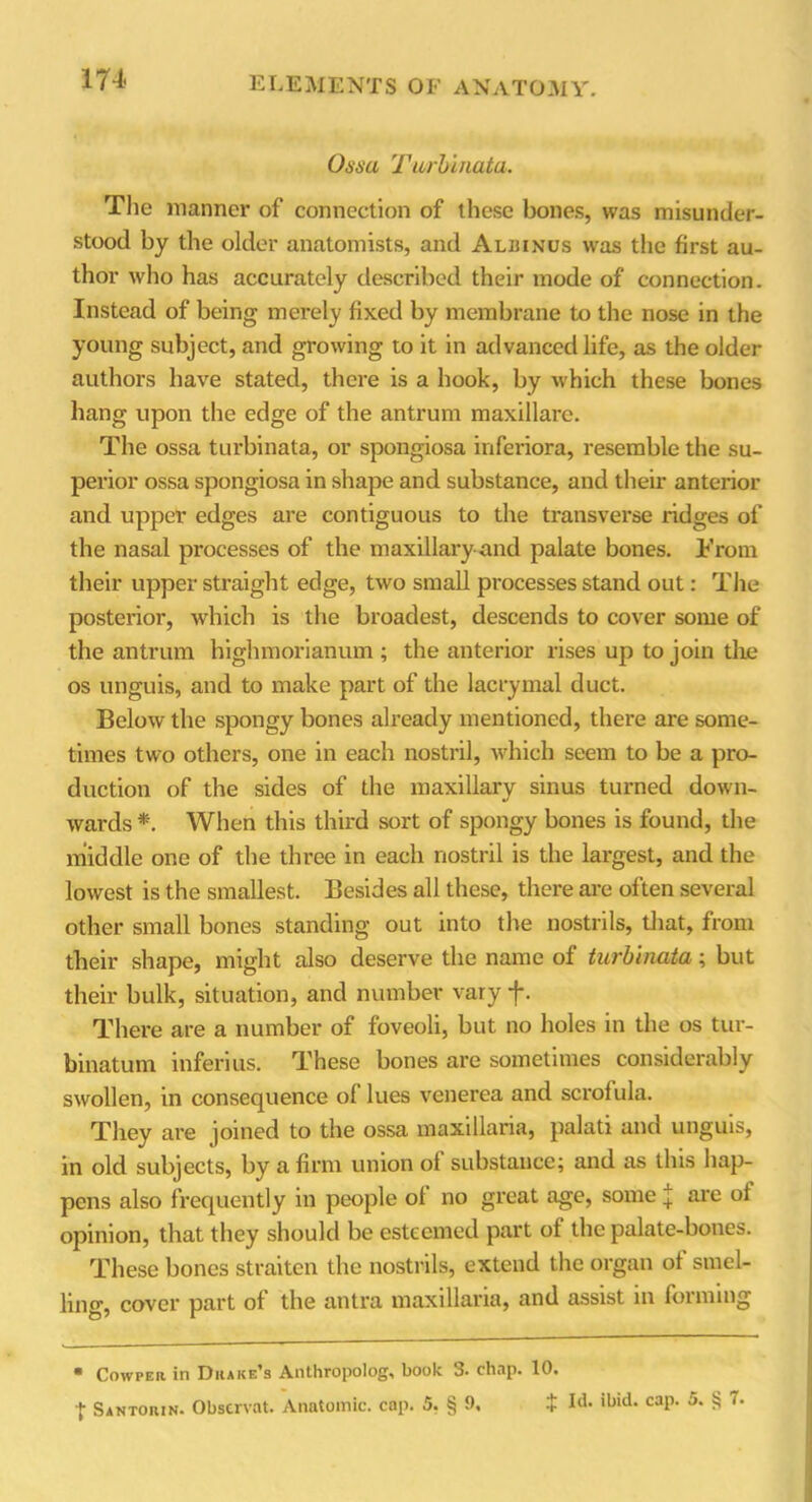 174- Osm Turbinata. The manner of connection of these bones, was misunder- stood by the older anatomists, and Aluinus was the first au- thor who has accurately described their mode of connection. Instead of being merely fixed by membrane to the nose in the young subject, and growing to it in advanced life, as the older authors have stated, there is a hook, by which these bones hang upon the edge of the antrum maxillare. The ossa turbinata, or spongiosa inferiora, resemble the su- perior ossa spongiosa in shape and. substance, and their anterior and upper edges are contiguous to the transverse ridges of the nasal processes of the maxillary and palate bones. From their upper straight edge, two small processes stand out: The posterior, which is the broadest, descends to cover some of the antrum highmorianum ; the anterior rises up to join the os unguis, and to make part of the lacrymal duct. Below the spongy bones already mentioned, there are some- times two others, one in each nostril, which seem to be a pro- duction of the sides of the maxillary sinus turned down- wards *. When this third sort of spongy bones is found, the middle one of the three in each nostril is the largest, and the lowest is the smallest. Besides all these, there are often several other small bones standing out into the nostrils, that, from their shape, might also deserve the name of turbinata; but their bulk, situation, and number vary f. There are a number of foveoli, but no holes in the os tur- binatum inferius. These bones are sometimes considerably swollen, in consequence of lues venerea and scrofula. They are joined to the ossa maxillaria, palati and unguis, in old subjects, by a firm union of substance; and as tins hap- pens also frequently in people of no great age, some £ are of opinion, that they should be esteemed part of the palate-bones. These bones straiten the nostrils, extend the organ of smel- ling, cover part of the antra maxillaria, and assist in forming * Cowper in Drake’s Anthropolog, book 3. chap. 10.