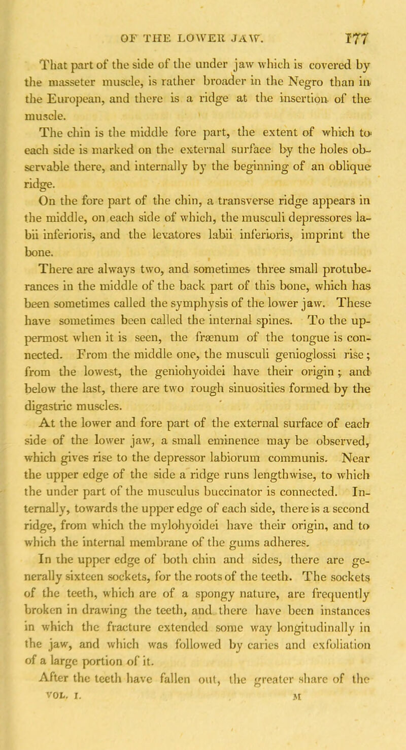 That part of the side of the under jaw which is covered by the masseter muscle, is rather broader in the Negro than in the European, and there is a ridge at the insertion- of the muscle. The chin is the middle fore part, the extent of which to' each side is marked on the external surface by the holes ob- servable there, and internally by the beginning of an oblique ridge. On the fore part of the chin, a transverse ridge appears in the middle, on each side of which, the musculi depressores la- bii inferioris, and the levatores labii inferioris, imprint the bone. » There are always two, and sometimes three small protube- rances in the middle of the back part of this bone, which has been sometimes called the symphysis of the lower jaw. These have sometimes been called the internal spines. To the up- permost when it is seen, the fraenum of the tongue is con- nected. From the middle one, the musculi genioglossi rise; from the lowest, the geniohyoidei have their origin and below the last, there are two rough sinuosities formed by the digastric muscles. At the lower and fore part of the external surface of each side of the lower jaw, a small eminence may be observed, which gives rise to the depressor labiorum communis. Near the upper edge of the side a ridge runs lengthwise, to which the under part of the musculus buccinator is connected. In- ternally, towards the upper edge of each side, there is a second ridge, from which the mylohyoidei have their origin, and to which the internal membrane of the gums adheres. In the upper edge of both chin and sides, there are ge- nerally sixteen sockets, for the roots of the teeth. The sockets of the teeth, which are of a spongy nature, are frequently broken in drawing the teeth, and there have been instances in which the fracture extended some way longitudinally in the jaw, and which was followed by caries and exfoliation of a large portion of it. After the teeth have fallen out, the greater share of the