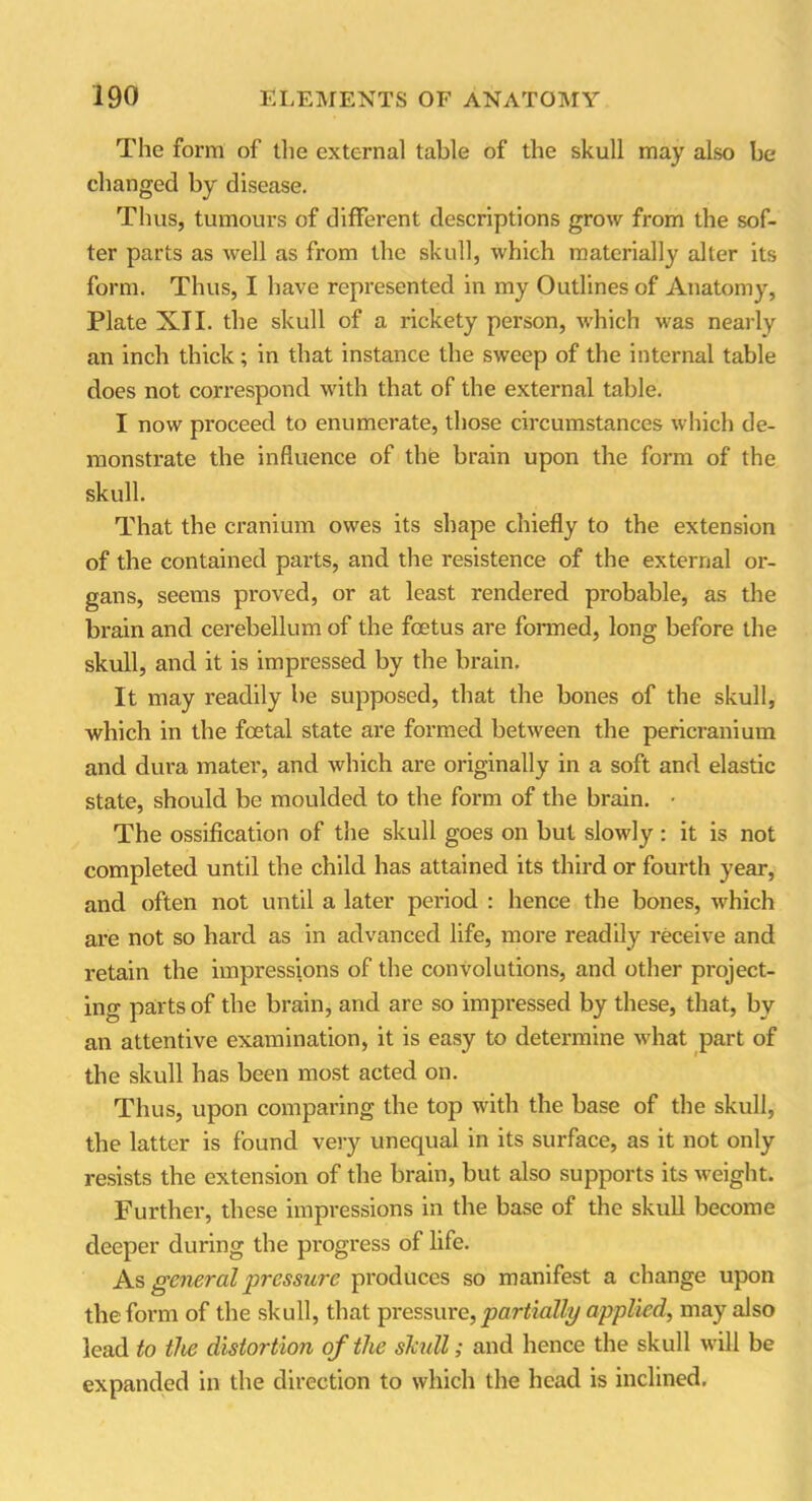 The form of the external table of the skull may also be changed by disease. Thus, tumours of different descriptions grow from the sof- ter parts as well as from the skull, which materially alter its form. Thus, I have represented in my Outlines of Anatomy, Plate XII. the skull of a rickety person, which was nearly an inch thick; in that instance the sweep of the internal table does not correspond with that of the external table. I now proceed to enumerate, those circumstances which de- monstrate the influence of the brain upon the form of the skull. That the cranium owes its shape chiefly to the extension of the contained parts, and the resistence of the external or- gans, seems proved, or at least rendered probable, as the brain and cerebellum of the foetus are formed, long before the skull, and it is impressed by the brain. It may readily be supposed, that the bones of the skull, which in the foetal state are formed between the pericranium and dura mater, and which are originally in a soft and elastic state, should be moulded to the form of the brain. • The ossification of the skull goes on but slowly : it is not completed until the child has attained its third or fourth year, and often not until a later period : hence the bones, which are not so hard as in advanced life, more readily receive and retain the impressions of the convolutions, and other project- ing parts of the brain, and are so impressed by these, that, by an attentive examination, it is easy to determine what part of the skull has been most acted on. Thus, upon comparing the top with the base of the skull, the latter is found very unequal in its surface, as it not only resists the extension of the brain, but also supports its weight. Further, these impressions in the base of the skull become deeper during the progress of life. As general pressure produces so manifest a change upon the form of the skull, that pressure, partially applied, may also lead to the distortion of the skidl; and hence the skull will be expanded in the direction to which the head is inclined.