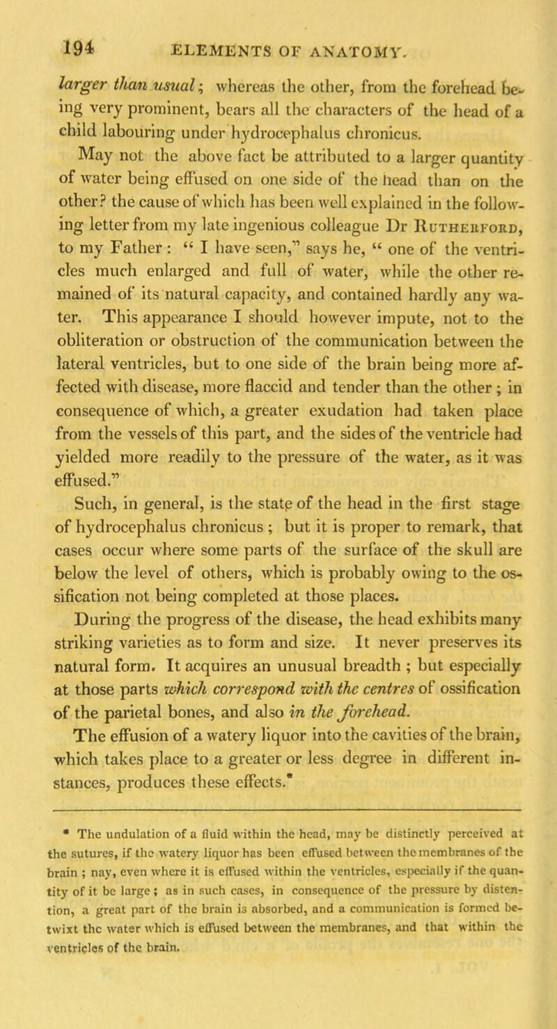 larger than usual; whereas the other, from the forehead be- ing very prominent, bears all the characters of the head of a child labouring under hydrocephalus chronicus. May not the above fact be attributed to a larger quantity of water being effused on one side of the head than on the other? the cause of which has been well explained in the follow- ing letter from my late ingenious colleague Dr Rutherford, to my Father: “ I have seen,” says he, “ one of the ventri- cles much enlarged and full of water, while the other re- mained of its natural capacity, and contained hardly any wa- ter. This appearance I should however impute, not to the obliteration or obstruction of the communication between the lateral ventricles, but to one side of the brain being more af- fected with disease, more flaccid and tender than the other ; in consequence of which, a greater exudation had taken place from the vessels of this part, and the sides of the ventricle had yielded more readily to the pressure of the water, as it was effused.” Such, in general, is the state of the head in the first stage of hydrocephalus chronicus ; but it is proper to remark, that cases occur where some parts of the surface of the skull are below the level of others, which is probably owing to the os- sification not being completed at those places. During the progress of the disease, the head exhibits many striking varieties as to form and size. It never preserves its natural form. It acquires an unusual breadth ; but especially at those parts which correspond with the centres of ossification of the parietal bones, and also in the forehead. The effusion of a watery liquor into the cavities of the brain, which takes place to a greater or less degree in different in- stances, produces these effects. * The undulation of a fluid within the head, may be distinctly perceived at the sutures, if the watery liquor has been effused between the membranes of the brain ; nay, even where it is effused within the ventricles, especially if the quan- tity of it be large; as in such cases, in consequence of the pressure by disten- tion, a great part of the brain is absorbed, and a communication is formed be- twixt the water which is effused between the membranes, and that within the ventricles of the brain.