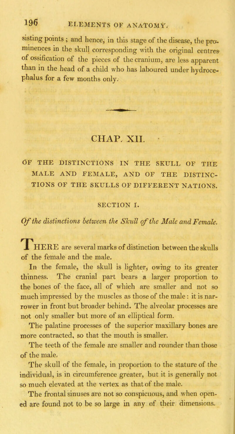 sisting points ; and hence, in this stage of the disease, the pro- minences in the skull corresponding with the original centres of ossification of the pieces of the cranium, are less apparent than in the head of a child who has laboured under hydroce- phalus for a few months only. CHAP. XII. • OF THE DISTINCTIONS IN THE SKULL OF THE MALE AND FEMALE, AND OF THE DISTINC- TIONS OF THE SKULLS OF DIFFERENT NATIONS. SECTION I. Of the distinctions between the Skull of the Male and Female. THERE are several marks of distinction between the skulls of the female and the male. In the female, the skull is lighter, owing to its greater thinness. The cranial part bears a larger proportion to tbe bones of the face, all of which are smaller and not so much impressed by the muscles as those of the male: it is nar- rower in front but broader behind. The alveolar processes are not only smaller but more of an elliptical form. The palatine processes of the superior maxillary bones are more contracted, so that the mouth is smaller. The teeth of the female are smaller and rounder than those of the male. The skull of the female, in proportion to the stature of the individual, is in circumference greater, but it is generally not so much elevated at the vertex as that of the male. The frontal sinuses are not so conspicuous, and when open- ed are found not to be so large in any of their dimensions.