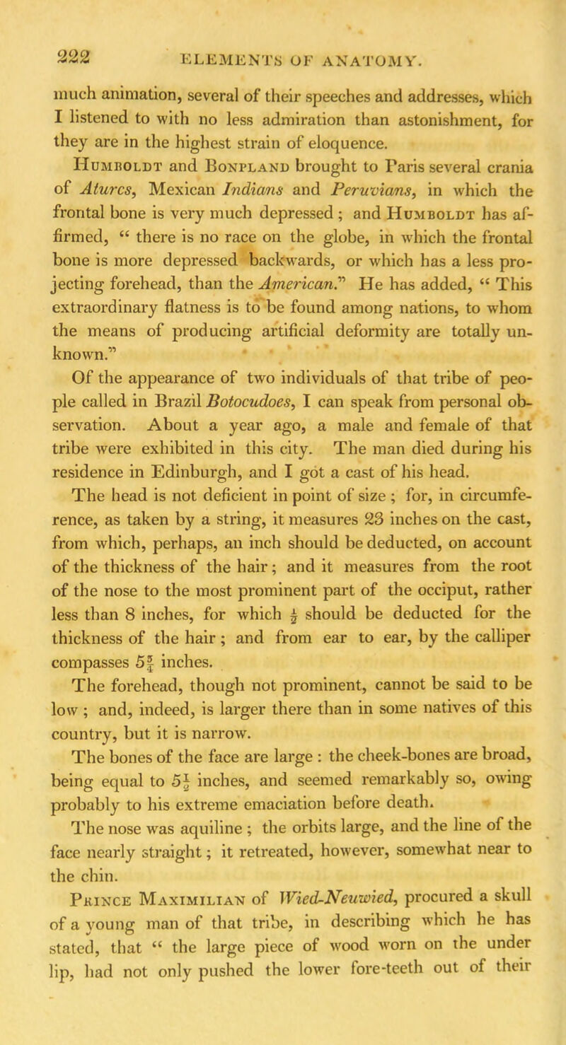 much animation, several of their speeches and addresses, which I listened to with no less admiration than astonishment, for they are in the highest strain of eloquence. Humboldt and Bonpland brought to Paris several crania of Aturcs, Mexican Indians and Peruvians, in which the frontal bone is very much depressed ; and Humboldt has af- firmed, “ there is no race on the globe, in which the frontal bone is more depressed backwards, or which has a less pro- jecting forehead, than the American.' He has added, “ This extraordinary flatness is to be found among nations, to whom the means of producing artificial deformity are totally un- known.” Of the appearance of two individuals of that tribe of peo- ple called in Brazil Botocudoes, I can speak from personal ob- servation. About a year ago, a male and female of that tribe were exhibited in this city. The man died during his residence in Edinburgh, and I got a cast of his head. The head is not deficient in point of size ; for, in circumfe- rence, as taken by a string, it measures 23 inches on the cast, from which, perhaps, an inch should be deducted, on account of the thickness of the hair; and it measures from the root of the nose to the most prominent part of the occiput, rather less than 8 inches, for which £ should be deducted for the thickness of the hair; and from ear to ear, by the calliper compasses 5f inches. The forehead, though not prominent, cannot be said to be low ; and, indeed, is larger there than in some natives of this country, but it is narrow. The bones of the face are large : the cheek-bones are broad, being equal to 5J inches, and seemed remarkably so, owing probably to his extreme emaciation belore death. The nose was aquiline ; the orbits large, and the line of the face nearly straight; it retreated, however, somewhat near to the chin. Prince Maximilian of Wied-Neuwied, procured a skull of a young man of that tribe, in describing which he has stated, that “ the large piece of wood worn on the under lip, had not only pushed the lower lore-teeth out of their