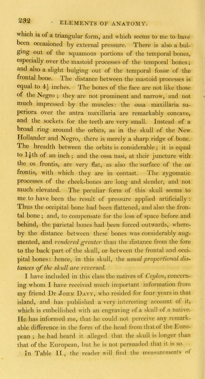 which is of a triangular form, and which seems to me to have been occasioned by external pressure. There is also a bul- ging out of the squamolis portions of the temporal bones, especially over the mastoid processes of the temporal bones; and also a slight bulging out of the temporal fossae of the frontal bone. The distance between the mastoid processes is equal to 44 inches. The bones of the face are not like those of the Negro ; they are not prominent and narrow, and not much impressed by the muscles: the ossa maxillaria su- penora over the antra maxillaria are remarkably concave, and the sockets for the teeth are very small. Instead of a broad ring around the orbits, as in the skull of the New Hollander and Negro, there is merely a sharp ridge of bone. The breadth between the orbits is considerable; it is equal to 14th of an inch ; and the ossa nasi, at their juncture with the os frontis, are very flat, as also the surface of the os fronds, with which they are in contaot. The zygomatic processes of the cheek-bones are long and slender, and not much elevated. The peculiar form of this skull seems to me to have been the result of pressure applied artificially : Thus the occipital bone had been flattened, and also the fron- tal bone; and, to compensate for the loss of space before and behind, the parietal bones had been forced outwards, where- by the distance between these bones was considerably aug- mented, and rendered greater than the distance from the fore to the back part of the skull, or between the frontal and occi- pital bones: hence, in this skull, \k\e. usual proportional dis- tances of the skull are reversed. I have included in this class the natives of Ceylon, concern- ing whom I have received much important information from my friend Dr John Davy, who resided for four years in that island, and has published a very interesting account ol it, which is embellished with an engraving of a skull of a native. He has informed me, that he could not perceive any remark- able difference in the form of the head from tint oi the Euro- pean ; he had heard it alleged that the skull is longer than that of the European, but he is not persuaded that it is so. Iri Table If., the reader will find the measurements of