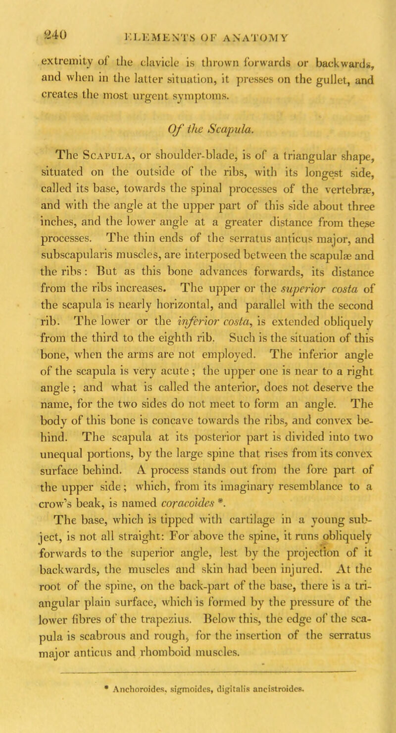 a40 extremity ol the clavicle is thrown forwards or backwards, and when in the latter situation, it presses on the gullet, and creates the most urgent symptoms. Of the Scapula. The Scapula, or shoulder-blade, is of a triangular shape, situated on the outside of the ribs, with its longest side, called its base, towards the spinal processes of the vertebrae, and with the angle at the upper part of this side about three inches, and the lower angle at a greater distance from these processes. The thin ends of the serratus anticus major, and subscapularis muscles, are interposed between the scapulae and the ribs: But as this bone advances forwards, its distance from the ribs increases. The upper or the superior costa of the scapula is nearly horizontal, and parallel with the second rib. The lower or the inferior costa, is extended obliquely from the third to the eighth rib. Such is the situation of this bone, when the arms are not employed. The inferior angle of the scapula is very acute ; the upper one is near to a right angle; and what is called the anterior, does not deserve the name, for the two sides do not meet to form an angle. The body of this bone is concave towards the ribs, and convex be- hind. The scapula at its posterior part is divided into two unequal portions, by the large spine that rises from its convex surface behind. A. process stands out from the fore part of the upper side; which, from its imaginary resemblance to a crow’s beak, is named coracoides *. The base, which is tipped with cartilage in a young sub- ject, is not all straight: For above the spine, it runs obliquely forwards to the superior angle, lest by the projection of it backwards, the muscles and skin had been injured. At the root of the spine, on the back-part of the base, there is a tri- angular plain surface, which is formed by the pressure of the lower fibres of the trapezius. Below this, the edge of the sca- pula is scabrous and rough, for the insertion of the serratus major anticus and rhomboid muscles. Anchoroides, sigmoides, digitalis ancistroides.