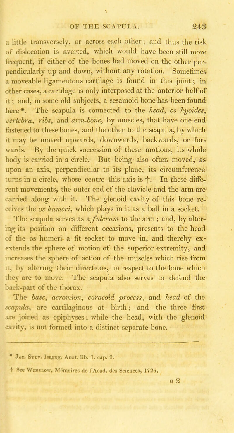 a little transversely, or across each other; and thus the risk of dislocation is averted, which would have been still more frequent, if either of the bones had moved on the other per- pendicularly up and down, without any rotation. Sometimes a moveable ligamentous cartilage is found in this joint; in other cases, a cartilage is only interposed at the anterior half of it; and, in some old subjects, a sesamoid bone has been found here*. The scapula is connected to the head, os hyokles, vertebra, ribs, and arm-bone, by muscles, that have one end fastened to these bones, and the other to the scapula, by which it may be moved upwards, downwards, backwards, or for- wards. By the quick succession of these motions, its whole body is carried in a circle. But being also often moved, as upon an axis, perpendicular to its plane, its circumference turns in a circle, whose centre this axis is -f*. In these diffe- rent movements, the outer end of the clavicle and the arm are carried along with it. The glenoid cavity of this bone re- ceives the os humeri, which plays in it as a ball in a socket. The scapula serves as a fulcrum to the arm ; and, by alter- ing its position on different occasions, presents to the head of the os humeri a fit socket to move in, and thereby ex- extends the sphere of motion of the superior extremity, and increases the sphere of action of the muscles which rise from it, by altering their directions, in respect to the bone which they are to move. The scapula also serves to defend the back-part of the thorax. The base, acromion, coracoid process, and head of the scapula, are cartilaginous at birth; and the three first are joined as epiphyses; while the head, with the glenoid cavity, is not formed into a distinct separate bone.  Jac. Sylv. Isagog. Anat. lib. 1. cap. 2. + See Wis3i,ow, Memoircs de 1’Acad, des Sciences, 1726.