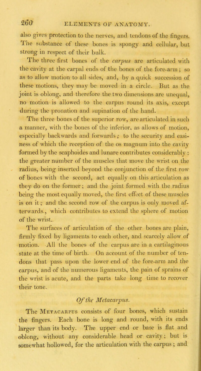 26a also gives protection to the nerves, and tendons of the fingers. The substance of these bones is spongy and cellular, but strong in respect of their bulk. The three first bones of the carpus are articulated with the cavity at the carpal ends of the bones of the fore-arm ; so as to allow motion to all sides, and, by a quick succession of these motions, they may be moved in a circle. But as the joint is oblong, and therefore the two dimensions are unequal, no motion is allowed to the carpus round its axis, except during the pronation and supination of the hand. The three bones of the superior row, are articulated in such a manner, with the bones of the inferior, as allows of motion, especially backwards and forwards; to the security and easi- ness of which the reception of the os magnum into the cavity formed by the scaphoides and lunare contributes considerably : the greater number of the muscles that move the wrist on the radius, being inserted beyond the conjunction of the first row of bones with the second, act equally on this articulation as they do on the former; and the joint formed with the radius being the most equally moved, the first effect of these muscles is on it; and the second row of the carpus is only moved af- terwards., which contributes to extend the sphere of motion of the wrist. The surfaces of articulation of the other bones are plain, firmly fixed by ligaments to each other, and scarcely allow of motion. All the bones of the carpus are in a cartilaginous state at the time of birth. On account of the number of ten- dons that pass upon the lower end of the fore-arm and the carpus, and of the numerous ligaments, the pain of sprains of the wrist is acute, and the parts take long time to recover their tone. Of the Metacarpus. The Metacarpus consists of four bones, which sustain the fingers. Each bone is long and round, with its ends larger than its body. The upper end or base is flat and oblong, without any considerable head or cavity; but is somewhat hollowed, for the articulation with the carpus ; and
