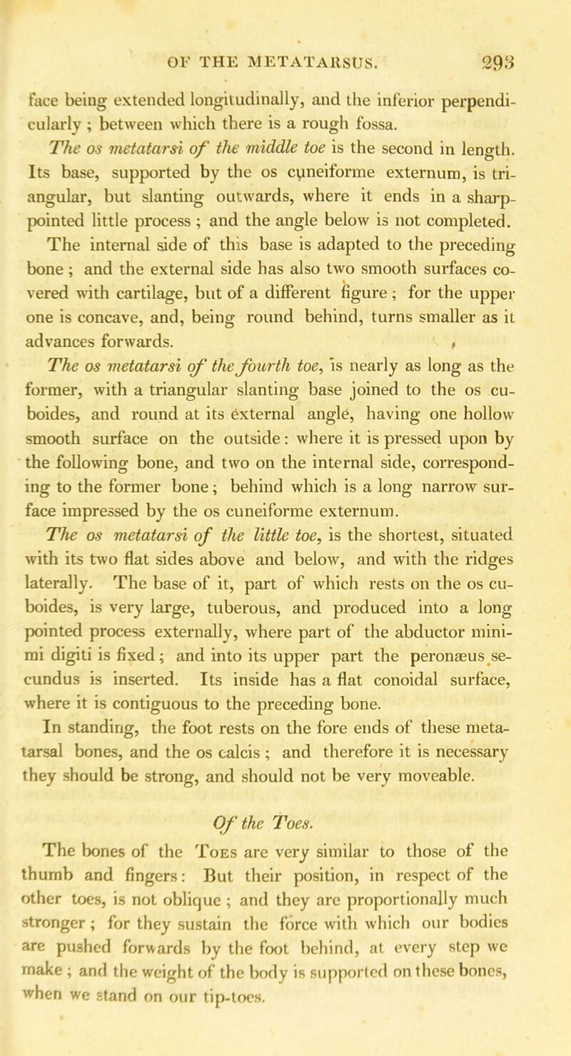 face being extended longitudinally, and the inferior perpendi- cularly ; between which there is a rough fossa. The os metatarsi of the middle toe is the second in length. Its base, supported by the os cuneiforme externum, is tri- angular, but slanting outwards, where it ends in a sharp- pointed little process ; and the angle below is not completed. The internal side of this base is adapted to the preceding bone; and the external side has also two smooth surfaces co- vered with cartilage, but of a different figure ; for the upper one is concave, and, being round behind, turns smaller as it advances forwards. , The os metatarsi of' the fourth toe, is nearly as long as the former, with a triangular slanting base joined to the os cu- boides, and round at its external angle, having one hollow smooth surface on the outside: where it is pressed upon by the following bone, and two on the internal side, correspond- ing to the former bone; behind which is a long narrow sur- face impressed by the os cuneiforme externum. The os metatarsi of the little toe, is the shortest, situated with its two flat sides above and below, and with the ridges laterally. The base of it, part of which rests on the os cu- boides, is very large, tuberous, and produced into a long pointed process externally, where part of the abductor mini- mi digiti is fixed; and into its upper part the peronaeus se- cundus is inserted. Its inside has a flat conoidal surface, where it is contiguous to the preceding bone. In standing, the foot rests on the fore ends of these meta- tarsal bones, and the os calcis ; and therefore it is necessary they should be strong, and should not be very moveable. Of the Toes. The bones of the Toes are very similar to those of the thumb and fingers: But their position, in respect of the other toes, is not oblique ; and they are proportionally much stronger ; for they sustain the force with which our bodies are pushed forwards by the foot behind, at every step we make ; and the weight of the body is supported on these bones, when we stand on our tip-toes.