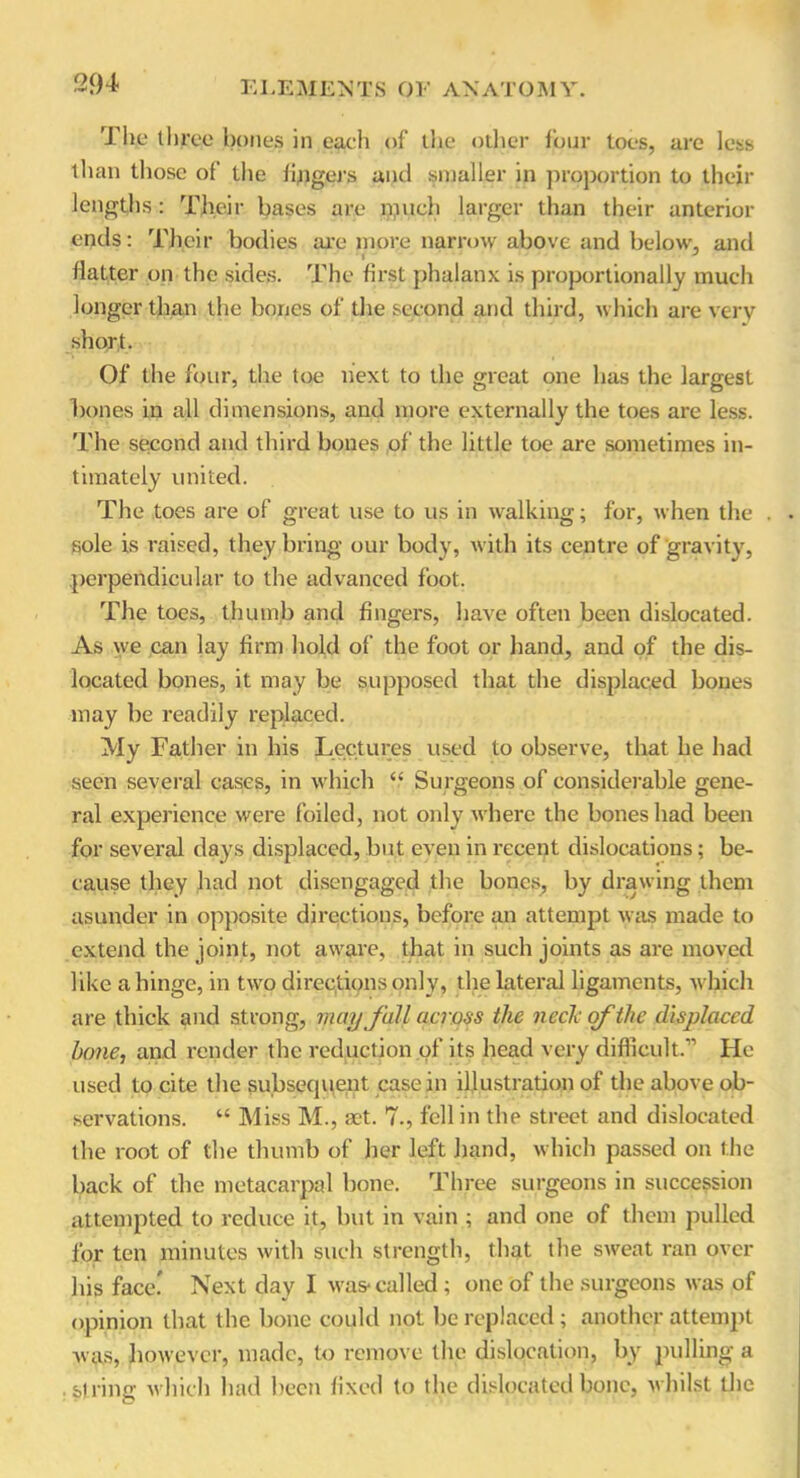 The three bones in each of the other four toes, are less than those of the fingers and smaller in proportion to their lengths : Their bases are much larger than their anterior ends: Their bodies are more narrow above and below, and flatter on the sides. The first phalanx is proportionally much longer than the bones of the second and third, which are very short. Of the four, the toe next to the great one has the largest bones in all dimensions, and more externally the toes are less. The second and third bones of the little toe are sometimes in- timately united. The toes are of great use to us in walking; for, when the . sole is raised, they bring our body, with its centre of gravity, perpendicular to the advanced foot. The toes, thumb and fingers, have often been dislocated. As we can lay firm hold of the foot or hand, and of the dis- located bones, it may be supposed that the displaced bones may be readily replaced. My Father in his Lectures used to observe, that he had seen several cases, in which “ Surgeons of considerable gene- ral experience were foiled, not only where the bones had been for several days displaced, but even in recent dislocations; be- cause they had not disengaged the bones, by drawing them asunder in opposite directions, before an attempt was made to extend the joint, not aware, that in such joints as are moved like a hinge, in two directions only, the lateral ligaments, which are thick and strong, may Jail across the neck of the displaced bone, and render the reduction of its head very difficult.” He used to cite the subsequent casein illustration of the above ob- servations. “ Miss M., set. 7., fell in the street and dislocated the root of the thumb of her left hand, which passed on the back of the metacarpal bone. Three surgeons in succession attempted to reduce it, but in vain ; and one of them pulled for ten minutes with such strength, that the sweat ran over his face.' Next day I was-called ; one of the surgeons was of opinion that the bone could not be replaced; another attempt was, however, made, to remove the dislocation, by pulling a .string which had been fixed to the dislocated bone, whilst the