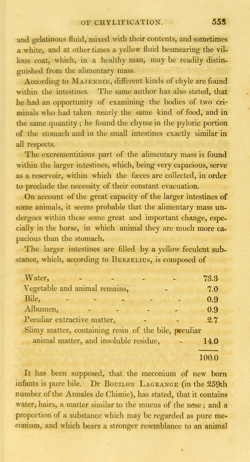 and gelatinous fluid, mixed with their contents, and sometimes a white, and at other times a yellow fluid besmearing the vil- lous coat, which, in a healthy man, may be readily distin- guished from the alimentary mass. According to Majendie, different kinds of chyle are found within the intestines. The same author has also stated, that he had an opportunity of examining the bodies of two cri- minals who had taken nearly the same kind of food, and in the same quantity; he found the chyme in the pyloric portion of the stomach and in the small intestines exactly similar in all respects. The excrementitious part of the alimentary mass is found within the larger intestines, which, being very capacious, serve as a reservoir, within which the feces are collected, in order to preclude the necessity of their constant evacuation. On account of the great capacity of the larger intestines of some animals, it seems probable that the alimentary mass un- dergoes within these some great and important change, espe- cially in the horse, in which animal they are much more ca- pacious than the stomach. The larger intestines are filled by a yellow feculent sub- stance, which, according to Berzelius, is composed of Water, - 73.3 Vegetable and animal remains, - 7.0 Bile, - - - 0.9 Albumen, - 0.9 Peculiar extractive matter, - - 2.7 Slimy matter, containing resin of the bile, peculiar animal matter, and insoluble residue, - 14.0 100.0 It has been supposed, that the meconium of new bom infants is pure bile. Dr Bouilon Lagrange (in the 259th number of the Annales de Chimie), has stated, that it contains water, hairs, a matter similar to the mucus of the nose; and a proportion of a substance which may be regarded as pure me- conium, and which bears a stronger resemblance to an animal