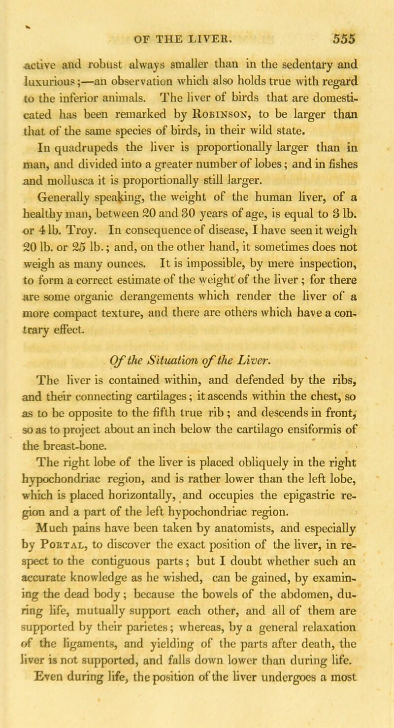 active and robust always smaller than in the sedentary and luxurious;—an observation which also holds true with regard to the inferior animals. The liver of birds that are domesti- cated has been remarked by Robinson, to be larger than that of the same species of birds, in their wild state. In quadrupeds the liver is proportionally larger than in man, and divided into a greater number of lobes; and in fishes and mollusca it is proportionally still larger. Generally speaking, the weight of the human liver, of a healthy man, between 20 and SO years of age, is equal to 3 lb. or 41b. Troy. In consequence of disease, I have seen it weigh 20 lb. or 25 lb.; and, on the other hand, it sometimes does not weigh as many ounces. It is impossible, by mere inspection, to form a correct estimate of the weight of the liver ; for there are some organic derangements which render the liver of a more compact texture, and there are others which have a con- trary effect. Of the Situation of the Liver. The liver is contained within, and defended by the ribs, and their connecting cartilages; it ascends within the chest, so as to be opposite to the fifth true rib ; and descends in front, so as to project about an inch below the cartilago ensiformis of the breast-bone. The right lobe of the liver is placed obliquely in the right hypochondriac region, and is rather lower than the left lobe, which is placed horizontally, and occupies the epigastric re- gion and a part of the left hypochondriac region. Much pains have been taken by anatomists, and especially by Portal, to discover the exact position of the liver, in re- spect to the contiguous parts; but I doubt whether such an accurate knowledge as he wished, can be gained, by examin- ing the dead body; because the bowels of the abdomen, du- ring life, mutually support each other, and all of them are supported by their parietes; whereas, by a general relaxation of the ligaments, and yielding of the parts after death, the liver is not supported, and falls down lower than during life. Even during life, the position of the liver undergoes a most