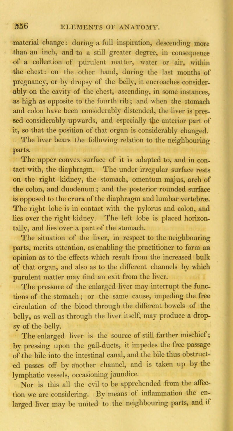 material change: during a full inspiration, descending more than ail inch, and to a still greater degree, in consequence of a collection of purulent matter, water or air, within the chest: on the other hand, during the last months of pregnancy, or by dropsy of the belly, it encroaches consider- ably on the cavity of the chest, ascending, in some instances, as high as opposite to the fourth rib; and when the stomach and colon have been considerably distended, the liver is pres- sed considerably upwards, and especially the anterior part of it, so that the position of that organ is considerably changed. The liver bears the following relation to the neighbouring parts. The upper convex surface of it is adapted to, and in con- tact with, the diaphragm. The under irregular surface rests on the right kidney, the stomach, omentum majus, arch of the colon, and duodenum; and the posterior rounded surface is opposed to the crura of the diaphragm and lumbar vertebrae. The right lobe is in contact with the pylorus and colon, and lies over the right kidney. The left lobe is placed horizon- tally, and lies over a part of the stomach. The situation of the liver, in respect to the neighbouring parts, merits attention, as enabling the practitioner to form an opinion as to the effects which result from the increased bulk of that organ, and also as to the different channels by which purulent matter may find an exit from the liver. The pressure of the enlarged liver may interrupt the func- tions of the stomach; or the same cause, impeding the free circulation of the blood through the different bowels of the belly, as well as through the liver itself, may produce a drop- sy of the belly. The enlarged liver is the source of still farther mischief; by pressing upon the gall-ducts, it impedes the free passage of the bile into the intestinal canal, and the bile thus obstruct- ed passes off’ by another channel, and is taken up by the lymphatic vessels, occasioning jaundice. Nor is this all the evil to be apprehended from the affec- tion we are considering. By means of inflammation the en- larged liver may be united to the neighbouring parts, and if