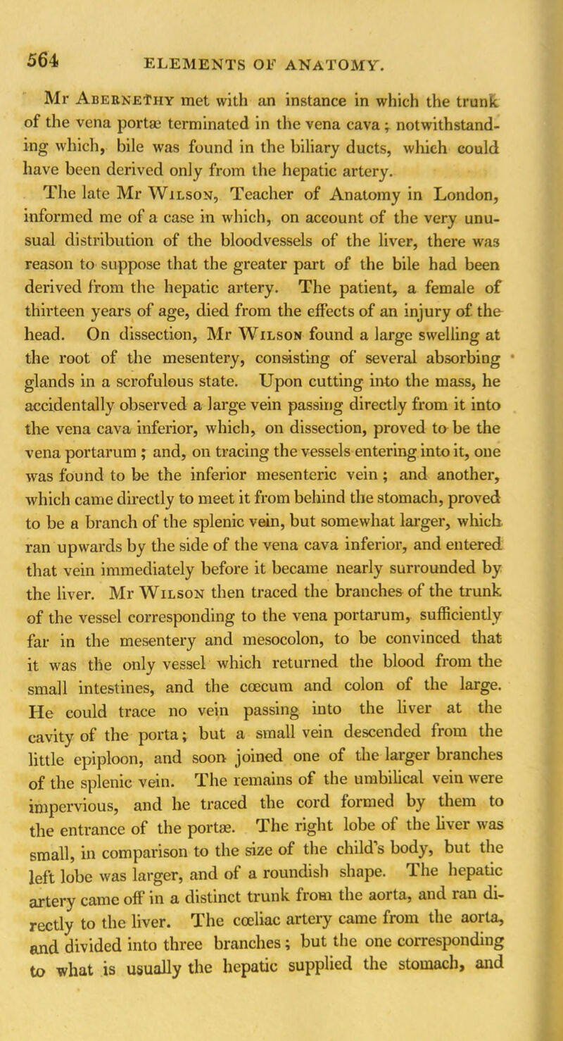 Mr ABERNEfHY met with an instance in which the trunk of the vena porta; terminated in the vena cava ; notwithstand- ing which, bile was found in the biliary ducts, which could have been derived only from the hepatic artery. The late Mr Wilson, Teacher of Anatomy in London, informed me of a case in which, on account of the very unu- sual distribution of the bloodvessels of the liver, there was reason to suppose that the greater part of the bile had been derived from the hepatic artery. The patient, a female of thirteen years of age, died from the effects of an injury of the head. On dissection, Mr Wilson found a large swelling at the root of the mesentery, consisting of several absorbing glands in a scrofulous state. Upon cutting into the mass, he accidentally observed a large vein passing directly from it into the vena cava inferior, which, on dissection, proved to be the vena portarum ; and, on tracing the vessels entering into it, one was found to be the inferior mesenteric vein ; and another, which came directly to meet it from behind the stomach, proved to be a branch of the splenic vein, but somewhat larger, winch, ran upwards by the side of the vena cava inferior, and entered that vein immediately before it became nearly surrounded by the liver. Mr Wilson then traced the branches of the trunk of the vessel corresponding to the vena portarum, sufficiently far in the mesentery and mesocolon, to be convinced that it was the only vessel which returned the blood from the small intestines, and the coecum and colon of the large. He could trace no vein passing into the liver at the cavity of the porta; but a small vein descended from the little epiploon, and soon joined one of the larger branches of the splenic vein. The remains of the umbilical vein were impervious, and he traced the cord formed by them to the entrance of the portae. The right lobe of the liver was small, in comparison to the size of the child’s body, but the left lobe was larger, and of a roundish shape. The hepatic artery came off in a distinct trunk from the aorta, and ran di- rectly to the liver. The cceliac artery came from the aorta, and divided into three branches; but the one corresponding to what is usually the hepatic supplied the stomach, and