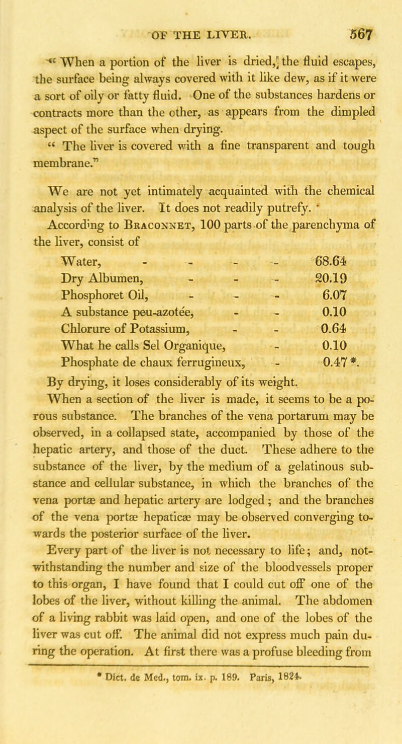 When a portion of the liver is dried,[ the fluid escapes, the surface being always covered with it like dew, as if it were a sort of oily or fatty fluid. One of the substances hardens or contracts more than the other, as appears from the dimpled aspect of the surface when drying. “ The liver is covered with a fine transparent and tough membrane.” We are not yet intimately acquainted with the chemical analysis of the liver. It does not readily putrefy. ' According to Braconnet, 100 parts of the parenchyma of the liver, consist of Water, - 68.64 Dry Albumen, - - - 20.19 Phosphoret Oil, - 6.07 A substance peu-azote'e, - - 0.10 Chlorure of Potassium, - - 0.64 What he calls Sel Organique, - 0.10 Phosphate de chaux ferrugineux, - 0.47 *. By drying, it loses considerably of its weight. When a section of the liver is made, it seems to be a po- rous substance. The branches of the vena portarum may be observed, in a collapsed state, accompanied by those of the hepatic artery, and those of the duct. These adhere to the substance of the liver, by the medium of a gelatinous sub- stance and cellular substance, in which the branches of the vena portae and hepatic artery are lodged; and the branches of the vena portae hepaticae may be observed converging to- wards the posterior surface of the liver. Every part of the liver is not necessary to life; and, not- withstanding the number and size of the bloodvessels proper to this organ, I have found that I could cut off one of the lobes of the liver, without killing the animal. The abdomen of a living rabbit was laid open, and one of the lobes of the liver was cut off. The animal did not express much pain du- ring the operation. At first there was a profuse bleeding from • Diet, de Med., tom. ix. p. 189. Paris, 1824.