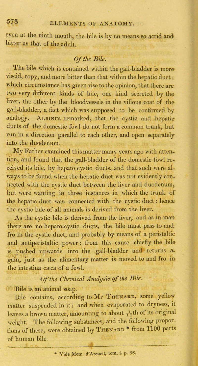 5 78 even at the ninth month, the bile is by no means so acrid and bitter as that of the adult. Of the Bile. The bile which is contained within the gall-bladder is more viscid, ropy, and more bitter than that within the hepatic duct: which circumstance has given rise to the opinion, that there are two very different kinds of bile, one kind secreted by the liver, the other by the bloodvessels in the villous coat of the gall-bladder, a fact which was supposed to be confirmed by analogy. Albinus remarked, that the cystic and hepatic ducts of the domestic fowl do not form a common trunk, but run in a direction parallel to each other, and open separately into the duodenum. My Father examined this matter many years ago with atten- tion, and found that the gall-bladder of the domestic fowl re- ceived its bile, by hepato-cystic ducts, and that such were al- ways to be found when the hepatic duct was not evidently con- nected with the cystic duct between the liver and duodenum, but were wanting in those instances in which the trunk of the hepatic duct was connected with the cystic duct: hence the cystic bile of all animals is derived from the liver. As the cystic bile is derived from the liver, and as in man there are no hepato-cystic ducts, the bile must pass to and fro in the cystic duct, and probably by means of a peristaltic and antiperistaltic power: from this cause chiefly the bile is pushed upwards into the gall-bladder and returns a- gain, just as the alimentary matter is moved to and fro in the intestina caeca of a fowl. Of the Chemical Attalysis of the Bile. Bile is an animal soap. Bile contains, according to Mr Thenard, some yellow matter suspended in it: and when evaporated to dryness, it leaves a brown matter, amounting to about T\th of its original weight. The following substances, and the following propor- tions of these, were obtained by Thenard * from 1100 parts of human bile.