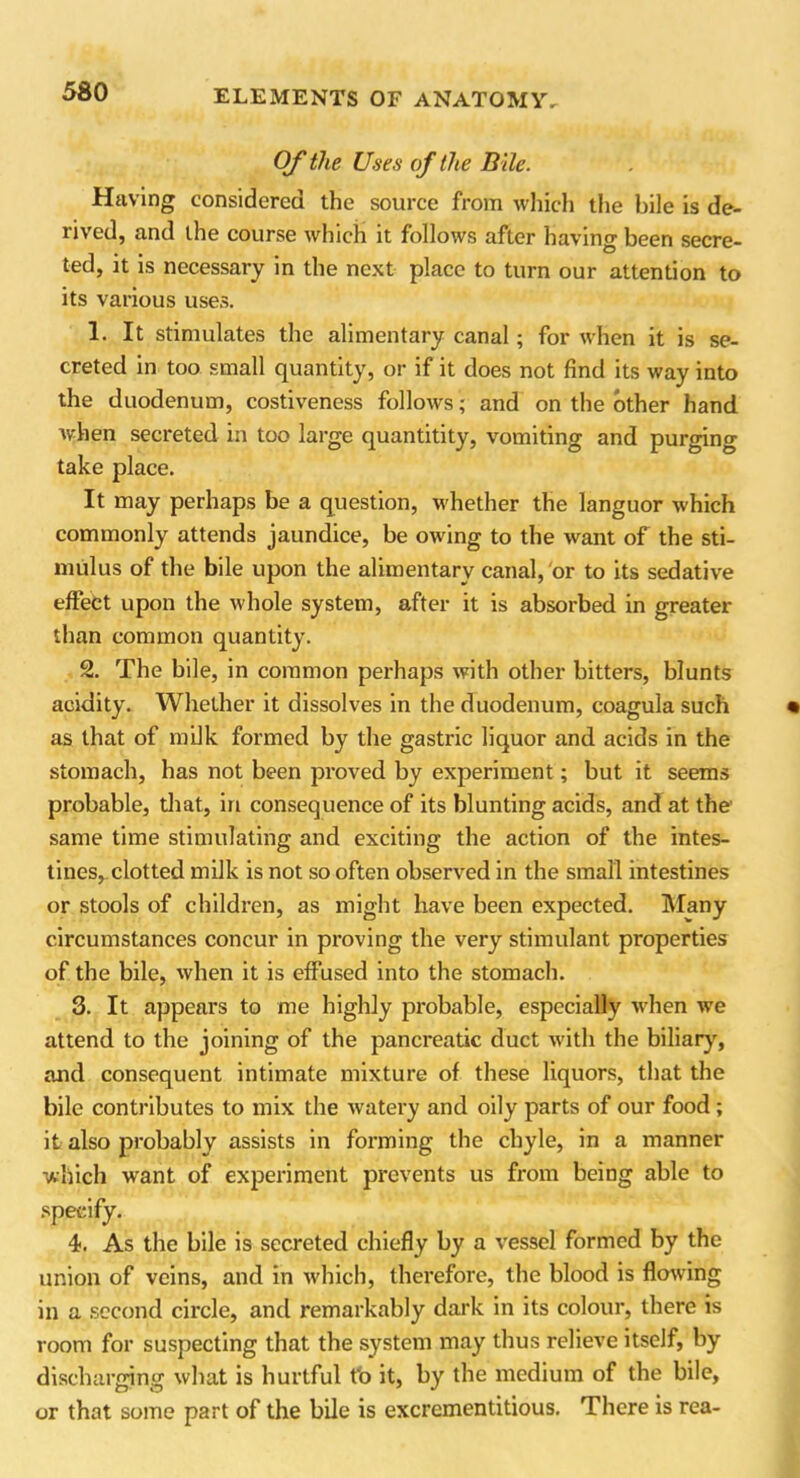 Of the Uses of the Bile. Having considered the source from which the bile is de- rived, and the course which it follows after having been secre- ted, it is necessary in the next place to turn our attention to its various uses. 1. It stimulates the alimentary canal; for when it is se- creted in too small quantity, or if it does not find its way into the duodenum, costiveness follows; and on the other hand when secreted in too large quantitity, vomiting and purging take place. It may perhaps be a question, whether the languor which commonly attends jaundice, be owing to the want of the sti- mulus of the bile upon the alimentary canal, or to its sedative effect upon the whole system, after it is absorbed in greater than common quantity. 2. The bile, in common perhaps with other bitters, blunts acidity. Whether it dissolves in the duodenum, coagula such as that of milk formed by the gastric liquor and acids in the stomach, has not been proved by experiment; but it seems probable, that, iri consequence of its blunting acids, and at the same time stimulating and exciting the action of the intes- tines, clotted milk is not so often observed in the small intestines or stools of children, as might have been expected. Many circumstances concur in proving the very stimulant properties of the bile, when it is effused into the stomach. 3. It appears to me highly probable, especially when wre attend to the joining of the pancreatic duct with the biliary, and consequent intimate mixture of these liquors, that the bile contributes to mix the watery and oily parts of our food; it also probably assists in forming the chyle, in a manner which want of experiment prevents us from being able to 4. As the bile is secreted chiefly by a vessel formed by the union of veins, and in which, therefore, the blood is flowing in a second circle, and remarkably dark in its colour, there is room for suspecting that the system may thus relieve itself, by discharging what is hurtful tb it, by the medium of the bile, or that some part of the bile is excrementitious. There is rea-