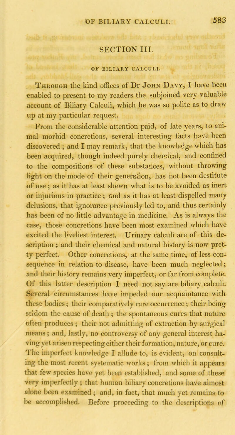 SECTION III. OF BILIARY CALCULI. Through the kind offices of Dr John Davy, I have been enabled to present to my readers the subjoined very valuable account of Biliary Calculi, which he was so polite as to draw up at my particular request. From the considerable attention paid, of late years, to ani- mal morbid concretions, several interesting facts have been discovered ; and I may remark, that the knowledge which has been acquired, though indeed purely chemical, and confined to the compositions of these substances, without throwing light on the mode of their generation, has not been destitute of use; as it has at least shewn what is to be avoided as inert or injurious in practice; and as it has at least dispelled many delusions, that ignorance previously led to, and thus certainly has been of no little advantage in medicine. As is always the case, those concretions have been most examined which have excited the liveliest interest. Urinary calculi are of this de- scription ; and their chemical and natural history is now pret- ty perfect. Other concretions, at the same time, of less con- sequence in relation to disease, have been much neglected; and their history remains very imperfect, or far from complete. Of this latter description I need not say are biliary calculi. Several circumstances have impeded our acquaintance with these bodies; their comparatively rare occurrence; their being seldom the cause of death ; the spontaneous cures that nature often produces ; their not admitting of extraction by surgical means ; and, lastly, no controversy of any general interest ha- ving yet arisen respecting either their formation, nature, or cure. The imperfect knowledge I allude to, is evident, on consult- ing the most recent systematic works; from which it appears that few species have yet been established, and some of these very imperfectly ; that human biliary concretions have almost alone been examined ; and, in fact, that much yet remains to be accomplished. Before proceeding to the descriptions of