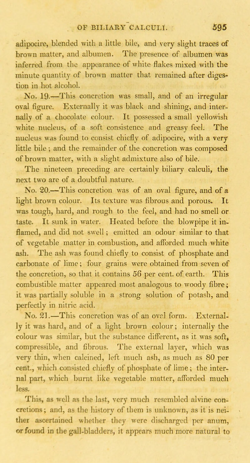 adipocire, blended with a little bile, and very slight traces of brown matter, and albumen. The presence of albumen was inferred from the appearance of white flakes mixed with the minute quantity of brown matter that remained after diges- tion in hot alcohol. No. 19-—This concretion was small, and of an irregular oval figure. Externally it was black and shining, and inter- nally of a chocolate colour. It possessed a small yellowish white nucleus, of a soft consistence and greasy feel. The nucleus was found to consist chiefly of adipocire, with a very little bile ; and the remainder of the concretion was composed of brown matter, with a slight admixture also of bile. The nineteen preceding are certainly biliary calculi, the next two are of a doubtful nature. No. 20.—This concretion was of an oval figure, and of a light brown colour. Its texture was fibrous and porous. It was tough, hard, and rough to the feel, and had no smell or taste. It sunk in water. Heated before the blowpipe it in- flamed, and did not swell; emitted an odour similar to that of vegetable matter in combustion, and afforded much white ash. The ash was found chiefly to consist of phosphate and carbonate of lime; four grains were obtained from seven of the concretion, so that it contains 56 per cent, of earth. This combustible matter appeared most analogous to woody fibre; it was partially soluble in a strong solution of potash, and perfectly in nitric acid. No. 21.—This concretion was of an oval form. External- ly it was hard, and of a light brown colour; internally the colour w'as similar, but the substance diffei’ent, as it was soft, compressible, and fibrous. The external layer, which was very thin, when calcined, left much ash, as much as 80 per cent., which consisted chiefly of phosphate of lime; the inter- nal part, which burnt like vegetable matter, afforded much less. This, as well as the last, very much resembled alvine con- cretions; and, as the history of them is unknown, as it is nei- ther ascertained whether they were discharged per anum, or found in the gall-bladders, it appears much more natural to