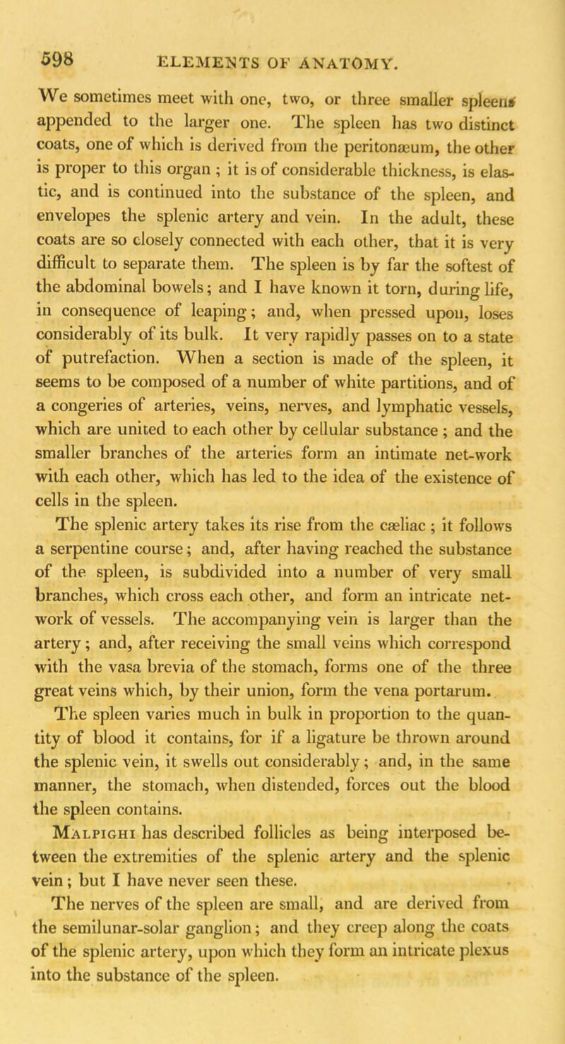 We sometimes meet with one, two, or three smaller spleen* appended to the larger one. The spleen has two distinct coats, one of which is derived from the peritonaeum, the other is proper to this organ ; it is of considerable thickness, is elas- tic, and is continued into the substance of the spleen, and envelopes the splenic artery and vein. In the adult, these coats are so closely connected with each other, that it is very difficult to separate them. The spleen is by far the softest of the abdominal bowels; and I have known it torn, during life, in consequence of leaping; and, when pressed upon, loses considerably of its bulk. It very rapidly passes on to a state of putrefaction. When a section is made of the spleen, it seems to be composed of a number of white partitions, and of a congeries of arteries, veins, nerves, and lymphatic vessels, which are united to each other by cellular substance ; and the smaller branches of the arteries form an intimate net-work with each other, which has led to the idea of the existence of cells in the spleen. The splenic artery takes its rise from the casliac ; it follows a serpentine course; and, after having reached the substance of the spleen, is subdivided into a number of very small branches, which cross each other, and form an intricate net- work of vessels. The accompanying vein is larger than the artery; and, after receiving the small veins which correspond with the vasa brevia of the stomach, forms one of the three great veins which, by their union, fonn the vena portarum. Tire spleen varies much in bulk in proportion to the quan- tity of blood it contains, for if a ligature be thrown around the splenic vein, it swells out considerably; and, in the same manner, the stomach, when distended, forces out the blood the spleen contains. Malpighi has described follicles as being interposed be- tween the extremities of the splenic artery and the splenic vein; but I have never seen these. The nerves of the spleen are small, and are derived from the semilunar-solar ganglion; and they creep along the coats of the splenic artery, upon which they form an intricate plexus into the substance of the spleen.