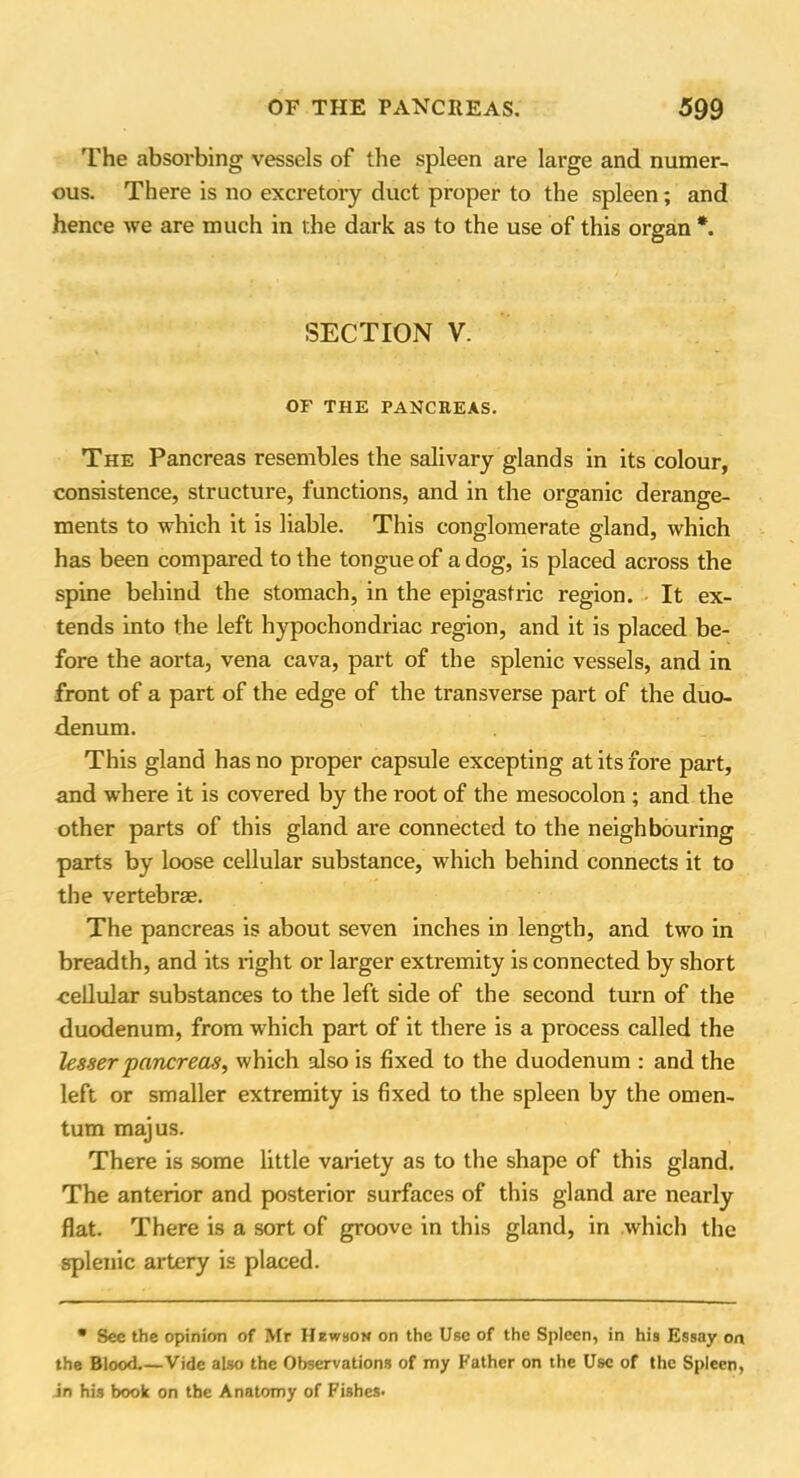 The absorbing vessels of the spleen are large and numer- ous. There is no excretory duct proper to the spleen; and hence we are much in the dark as to the use of this organ *. SECTION V. OF THE PANCREAS. The Pancreas resembles the salivary glands in its colour, consistence, structure, functions, and in the organic derange- ments to which it is liable. This conglomerate gland, which has been compared to the tongue of a dog, is placed across the spine behind the stomach, in the epigastric region. It ex- tends into the left hypochondriac region, and it is placed be- fore the aorta, vena cava, part of the splenic vessels, and in front of a part of the edge of the transverse part of the duo- denum. This gland has no proper capsule excepting at its fore part, and where it is covered by the root of the mesocolon ; and the other parts of this gland are connected to the neighbouring parts by loose cellular substance, which behind connects it to the vertebrae. The pancreas is about seven inches in length, and two in breadth, and its right or larger extremity is connected by short cellular substances to the left side of the second turn of the duodenum, from which part of it there is a process called the lesser pancreas, which also is fixed to the duodenum : and the left or smaller extremity is fixed to the spleen by the omen- tum majus. There is some little variety as to the shape of this gland. The anterior and posterior surfaces of this gland are nearly flat. There is a sort of groove in this gland, in which the splenic artery is placed. • See the opinion of Mr Hewbon on the Use of the Spleen, in his Essay on the Blood.—Vide also the Observations of my Father on the Use of the Spleen, in his book on the Anatomy of Fishes-