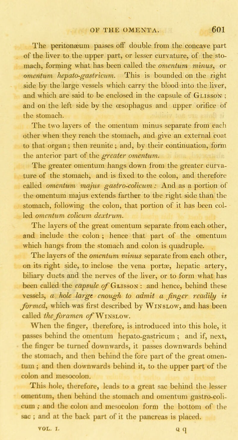 The peritonaeum passes off double from the concave part of the liver to the upper part, or lesser curvature, of the sto- mach, forming what has been called the omentum minus, or omentum hepato-gastricum. This is bounded on the right side by the large vessels which carry the blood into the liver, and which are said to be enclosed in the capsule of Glisson ; and on the left side by the oesophagus and upper orifice of the stomach. The two layers of the omentum minus separate from each other when they reach the stomach, and give an external coat to that organ; then reunite; and, by their continuation, form the anterior part of the greater omentum. The greater omentum hangs down from the greater curva- ture of the stomach, and is fixed to the colon, and therefore called omentum majus gastro-colicum: And as a portion of the omentum majus extends farther to the right side than the stomach, following the colon, that portion of it has been col- led omentum colicum dextrum. The layers of the great omentum separate from each other, and include the colon ; hence that part of the omentum which hangs from the stomach and colon is quadruple. The layers of the omentum minus separate from each other, on its right side, to inclose the vena portae, hepatic artery, biliary ducts and the nerves of the liver, or to form what has been called the capsule of Glisson : and hence, behind these vessels, a hole large enough to admit a finger readily is formed, which was first described by Winslow, and has been called the foramen of Winslow. When the finger, therefore, is introduced into this hole, it passes behind the omentum hepato-gastricum ; and if, next, the finger be turned downwards, it passes downwards behind the stomach, and then behind the fore part of the great omen- tum ; and then downwards behind it, to the upper part of the colon and mesocolon. This hole, therefore, leads to a great sac behind the lesser omentum, then behind the stomach and omentum gastro-coli- cum ; and the colon and mesocolon form the bottom of the sac ; and at the back part of it the pancreas is placed. u q VOL. I.