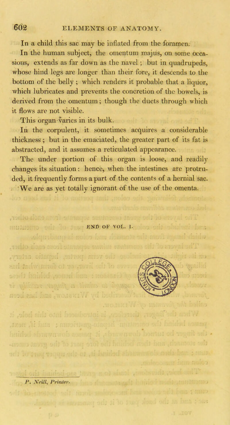 In a child this sac may be inflated from the foramen. In the human subject, the omentum majus, on some occa- sions, extends as far down as the navel; but in quadrupeds, whose hind legs are longer than their fore, it descends to the bottom of the belly ; which renders it probable that a liquor, which lubricates and prevents the concretion of the bowels, is derived from the omentum; though the ducts through which it flows are not visible. This organ-varies in its bulk. In the corpulent, it sometimes acquires a considerable thickness ; but in the emaciated, the greater part of its fat is abstracted, and it assumes a reticulated appearance. The under portion of this organ is loose, and readily changes its situation: hence, when the intestines are protru- ded, it frequently forms apart of the contents of a hernial sac. We are as yet totally ignorant of the use of the omenta. ; _ END OE VOL. 1. „l .to .. .. < r It . J « U • 4 ' P. Nr ill, Printer.