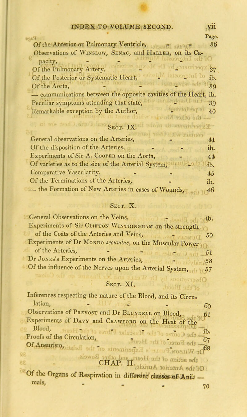 4 Page. Of the Anterior or Pulmonary Ventricle, - - 36 Observations of Winslow, Senac, and Haller, on its Ca- pacity, - Of the Pulmonary Artery, - - 37 Of the Posterior or Systematic Heart, - - ib. Of the Aorta, 39 — communications between the opposite cavities of the Heart, ib. Peculiar symptoms attending that state, - 39 Remarkable exception by the Author, - 40 S''• •! ■ .Ai - Sect. IX. General observations on the Arteries, - 41 Of the disposition of the Arteries, - - ib. Experiments of Sir A. Cooper on the Aorta, - 44 Of varieties as to the size of the Arterial System, - ib. Comparative Vascularity, - _ 45 Of the Terminations of the Arteries, - ib. — the Formation of New Arteries in cases of Wounds, 46 Sect. X. General Observations on the Veins, ib. Experiments of Sir Clifton Wintringham on the strength of the Coats of the Arteries and Veins, - 50 Experiments of Dr Monro sccundus, on the Muscular Power of the Arteries, - - _ 52 Dr Jones’s Experiments on the Arteries, - 58 Of the influence of the Nerves upon the Arterial System, 57 • 1 j > • '{ | . _ Sect. XI. Inferences respecting the nature of the Blood, and its Circu- lation, - - - 60 Observations of Prevost and Dr Blundell on Blood, 6l Experiments of Davy and Crawford on the Heat of the Blood, - „ _ _ ^ Proofs of the Circulation, - _ g-v Of Aneurism, - _ _ * 9r^ V?o < 7/ Or8 CHAP. II. ' 1 (<1 KoejiV/ iQ orl odj to nuilas aril . '.obnuA lonatnA srfj IO Of the Organs of Respiration in different classes oflAnii. mals, 70