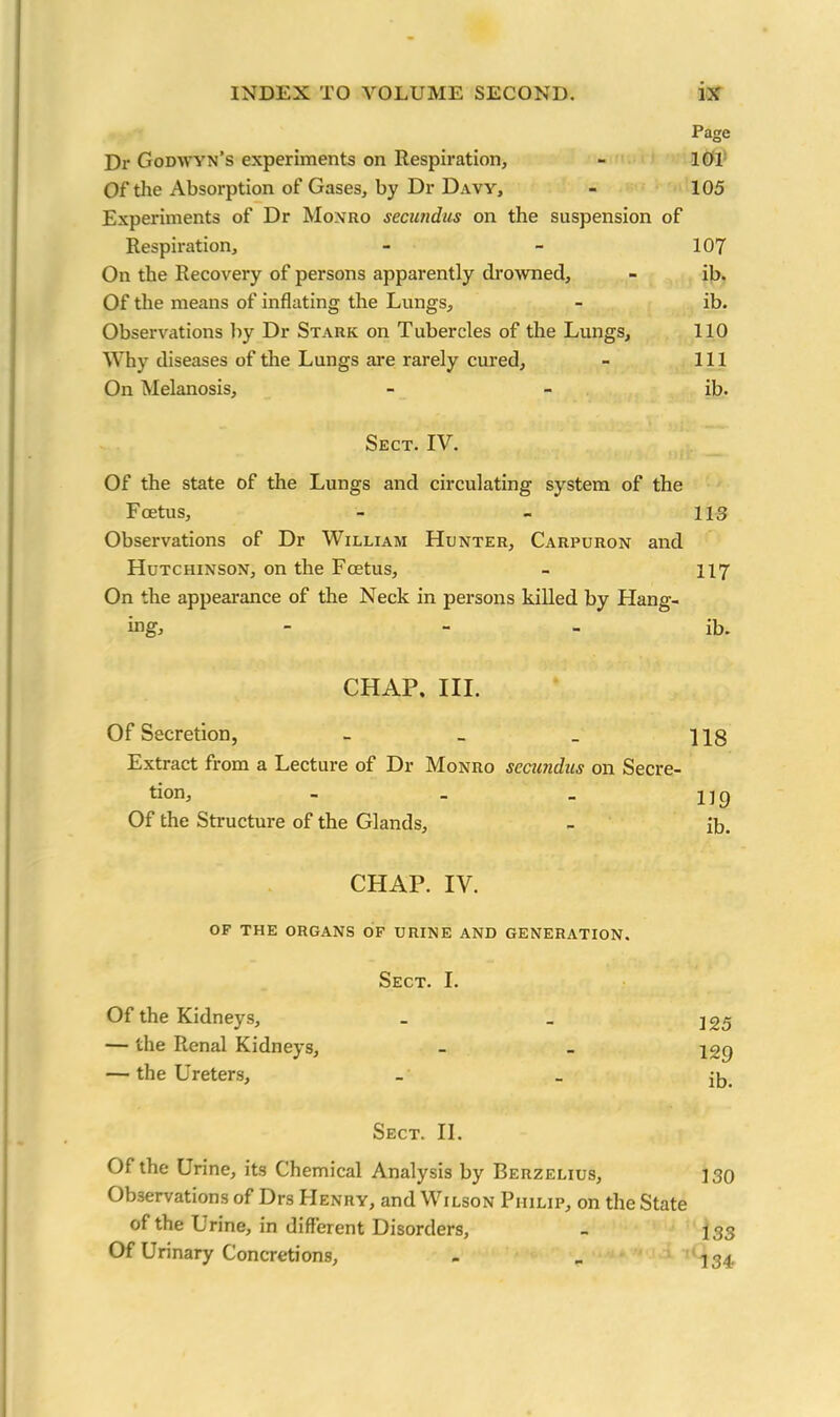 Page Dr Godwyn’s experiments on Respiration, - 101 Of the Absorption of Gases, by Dr Davy, - 105 Experiments of Dr Monro secundus on the suspension of Respiration, - - 107 On the Recovery of persons apparently drowned, - ib. Of the means of inflating the Lungs, - ib. Observations by Dr Stark on Tubercles of the Lungs, 110 Why diseases of the Lungs are rarely cured, - 111 On Melanosis, - - ib. Sect. IV. Of the state of the Lungs and circulating system of the Foetus, - - 113 Observations of Dr William Hunter, Carpuron and Hutchinson, on the Foetus, - 117 On the appearance of the Neck in persons killed by Flang- ing, - ib. CHAP. III. Of Secretion, - _ _ ns Extract from a Lecture of Dr Monro secundus on Secre- tion, - _ _ 1 ] 9 Of the Structure of the Glands, - ib. CHAP. IV. OF THE ORGANS OF URINE AND GENERATION. Sect. I. Of the Kidneys, - _ 395 — the Renal Kidneys, - - — the Ureters, _ _ jb. Sect. II. Of the Urine, its Chemical Analysis by Berzelius, 130 Observations of Drs FIenry, and Wilson Philip, on the State of the Urine, in different Disorders, - 133 Of Urinary Concretions, - _ 134