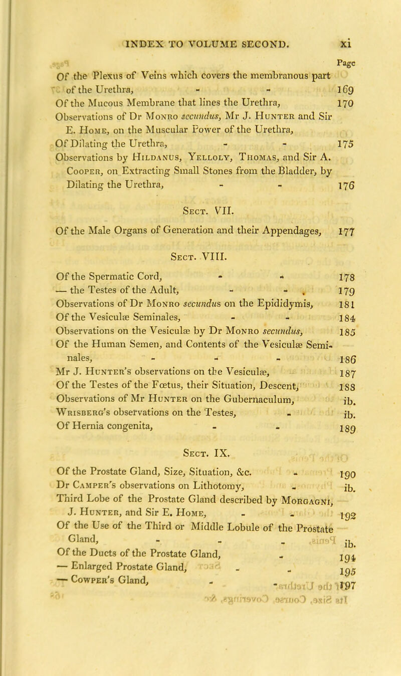 Page Of the Plexus of Veins which covers the membranous part of the Urethra, - - IG9 Of the Mucous Membrane that lines the Urethra, 170 Observations of Dr Monro sccundus, Mr J. Hunter and Sir E. Home, on the Muscular Power of the Urethra, Of Dilating the Urethra, - - 175 Observations by Hildanus, Yelloly, Thomas, and Sir A. Cooper, on Extracting Small Stones from the Bladder, by Dilating the Urethra, - - 176 Sect. VII. Of the Male Organs of Generation and their Appendages, 177 Sect. VIII. Of the Spermatic Cord, - - 178 — the Testes of the Adult, - - 179 Observations of Dr Monro secundus on the Epididymis, 181 Of the Vesiculae Seminales, - - 184, Observations on the Vesiculae by Dr Monro secundus, 185 Of the Human Semen, and Contents of the Vesiculae Semi- nales, - - - 186 Mr J. Hunter’s observations on the Vesiculae, 187 Of the Testes of the Foetus, their Situation, Descent, 1SS Observations of Mr Hunter on the Gubernaculum, ib. Wrisberg’s observations on the Testes, - ib. Of Hernia congenita, - - jgq Sect. IX. Of the Prostate Gland, Size, Situation, &c. Dr Camper’s observations on Lithotomy, Third Lobe of the Prostate Gland described by Morgagni, J. Hunter, and Sir E. Home, Of the Use of the Third or Middle Lobule of the Prostate Gland, - Of the Ducts of the Prostate Gland, — Enlarged Prostate Gland, — Cowper’s Gland, - _ ,.nT * *670131 J 9flJ 1197 aaujoO ,3siS sjT 100 ib. 192 ib. 194 195 rravov