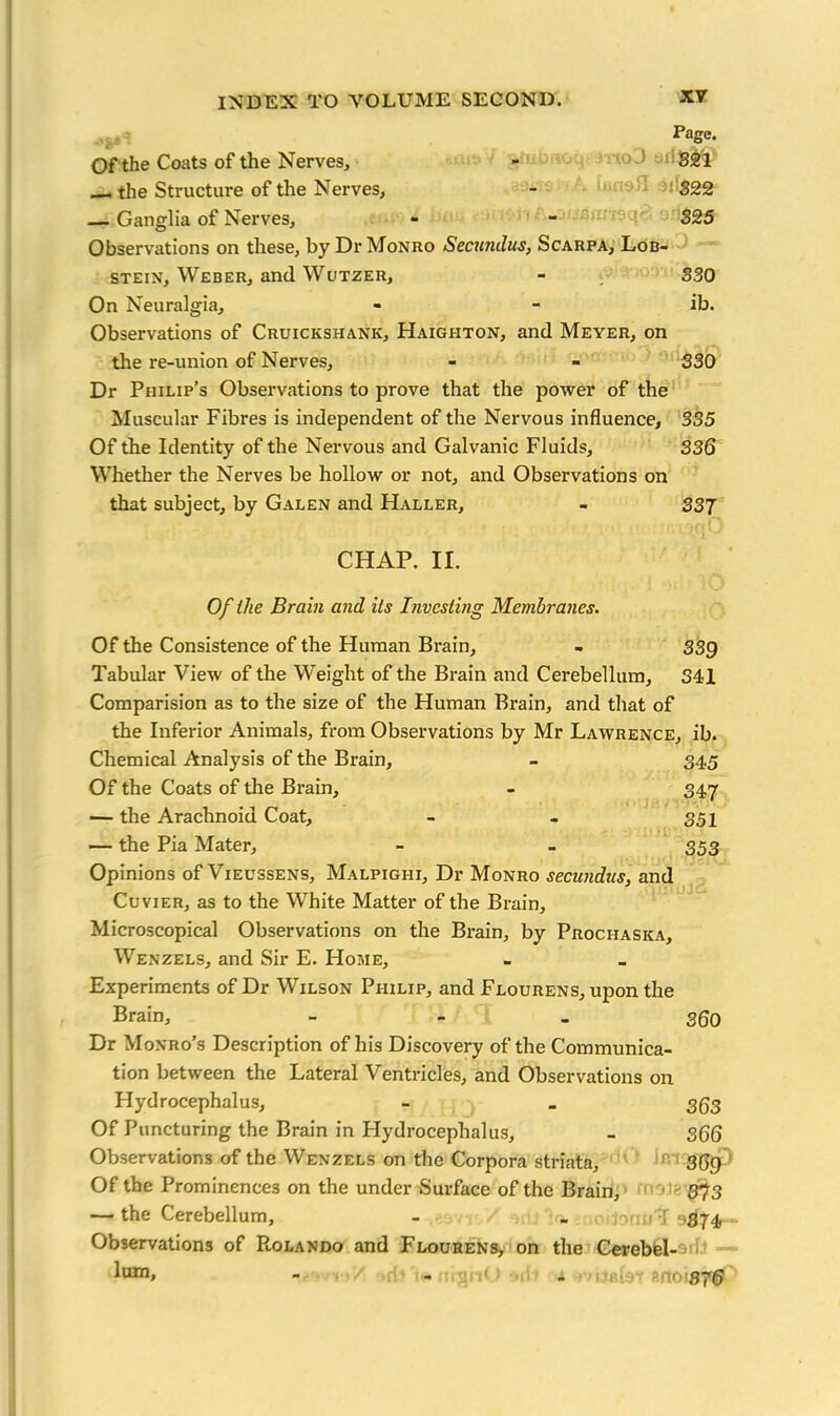 Page. Of the Coats of the Nerves, - 321 the Structure of the Nerves, - 322 — Ganglia of Nerves, - - 325 Observations on these, by Dr Monro Secundus, Scarpa, Lob- stein, Weber, and Wutzer, - 330 On Neuralgia, - - ib. Observations of Cruickshank, Haighton, and Meyer, on the re-union of Nerves, - - 330 Dr Philip’s Observations to prove that the power of the Muscular Fibres is independent of the Nervous influence, 335 Of the Identity of the Nervous and Galvanic Fluids, 336 Whether the Nerves be hollow or not, and Observations on that subject, by Galen and Haller, - 337 CHAP. II. Of the Brain and Us Investing Membranes. Of the Consistence of the Human Brain, . 339 Tabular View of the Weight of the Brain and Cerebellum, 341 Comparision as to the size of the Human Brain, and that of the Inferior Animals, from Observations by Mr Lawrence, ib. Chemical Analysis of the Brain, - 345 Of the Coats of the Brain, - 347 — the Arachnoid Coat, - - 351 — the Pia Mater, - - 353 Opinions of Vieussens, Malpighi, Dr Monro secundus, and Cuvier, as to the White Matter of the Brain, Microscopical Observations on the Brain, by Prochaska, Wenzels, and Sir E. Home, Experiments of Dr Wilson Philip, and Flourens, upon the Brain, - 360 Dr Monro’s Description of his Discovery of the Communica- tion between the Lateral Ventricles, and Observations on Hydrocephalus, - _ 353 Of Puncturing the Brain in Hydrocephalus, - 366 Observations of the Wenzels on the Corpora striata, 369 Of the Prominences on the under Surface of the Brain, 373 — the Cerebellum, - . , nnuT Observations of Rolando and Flourens, on the Cerebel- ^um» - - • mi* > - s r«Un- * no 1870