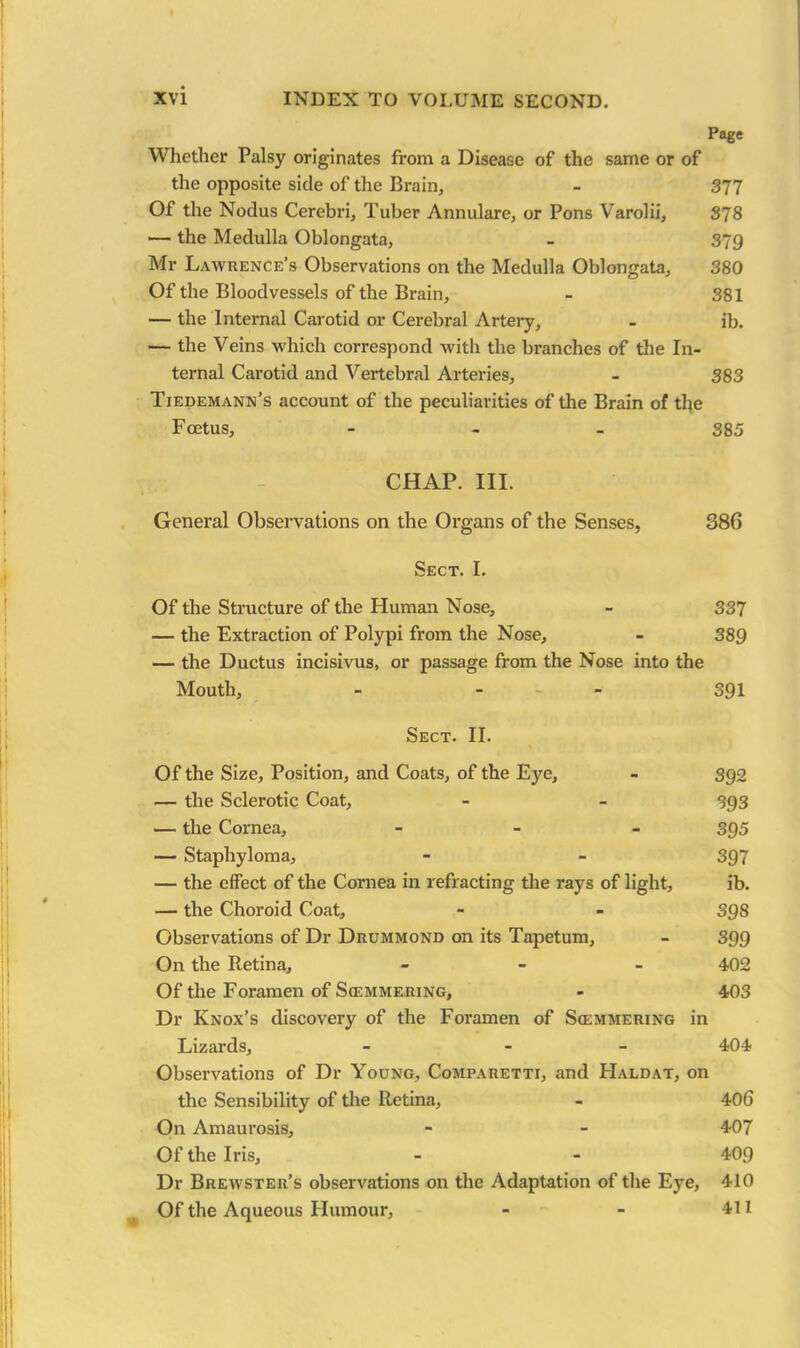 Page Whether Palsy originates from a Disease of the same or of the opposite side of the Brain, - 377 Of the Nodus Cerebri, Tuber Annulare, or Pons Varolii, 378 — the Medulla Oblongata, - 379 Mr Lawrence’s Observations on the Medulla Oblongata, 380 Of the Bloodvessels of the Brain, - 381 — the Internal Carotid or Cerebral Artery, - ib. — the Veins which correspond with the branches of the In- ternal Carotid and Vertebral Arteries, - 383 Tiedemann’s account of the peculiarities of the Brain of the Foetus, - 385 CHAP. III. General Observations on the Organs of the Senses, 386 Sect. I. Of the Structure of the Human Nose, - 337 — the Extraction of Polypi from the Nose, - 389 — the Ductus incisivus, or passage from the Nose into the Mouth, - - - 391 Sect. II. Of the Size, Position, and Coats, of the Eye, - 392 — the Sclerotic Coat, - - 393 — the Cornea, - 395 — Staphyloma, - - 397 — the effect of the Cornea in refracting the rays of light, ib. — the Choroid Coat, - - 398 Observations of Dr Drummond on its Tapetum, - 399 On the Retina, - 402 Of the Foramen of Scemmering, - 403 Dr Knox’s discovery of the Foramen of Simmering in Lizards, - - 404 Observations of Dr Young, Comparetti, and PIaldat, on the Sensibility of the Retina, - 406 On Amaurosis, - - 407 Of the Iris, - - 409 Dr Brewster’s observations on the Adaptation of the Eye, 410 Of the Aqueous Humour, - - 411