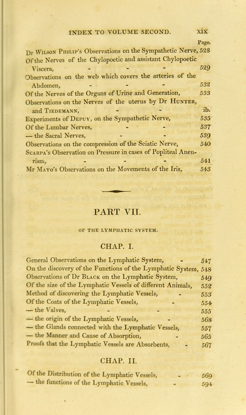 Page. Dr Wilson Philip’s Observations on the Sympathetic Nerve, 528 Of the Nerves of the Chylopoetic and assistant Chylopoetic Viscera, - 529 Observations on the web which covers the arteries of the Abdomen, - 532 Of the Nerves of the Organs of Urine and Generation, 533 Observations on the Nerves of the uterus by Dr Hunter, and Tiedemann, - - ib. Experiments of Depuy, on the Sympathetic Nerve, 535 Of the Lumbar Nerves, - - 537 — the Sacral Nerves, - - 539 Observations on the compression of the Sciatic Nerve, 540 Scarpa’s Observation on Pressure in cases of Popliteal Aneu- rism, - 541 Mr Mayo’s Observations on the Movements of the Iris, 543 PART VII. OF THE LYMPHATIC SYSTEM. CHAP. I. General Observations on the Lymphatic System, - 547 On the discovery of the Functions of the Lymphatic System, 548 Observations of Dr Black on the Lymphatic System, 549 Of the size of the Lymphatic Vessels of different Animals, 552 Method of discovering the Lymphatic Vessels, - 553 Of the Coats of the Lymphatic Vessels, - 554, — the Valves, - - 555 — the origin of the Lymphatic Vessels, - 56s — the Glands connected with the Lymphatic Vessels, 557 — the Manner and Cause of Absorption, - 5Q5 Proofs that the Lymphatic Vessels are Absorbents, - 567 CHAP. II. Of the Distribution of the Lymphatic Vessels, - 569 — the functions of the Lymphatic Vessels, - 594