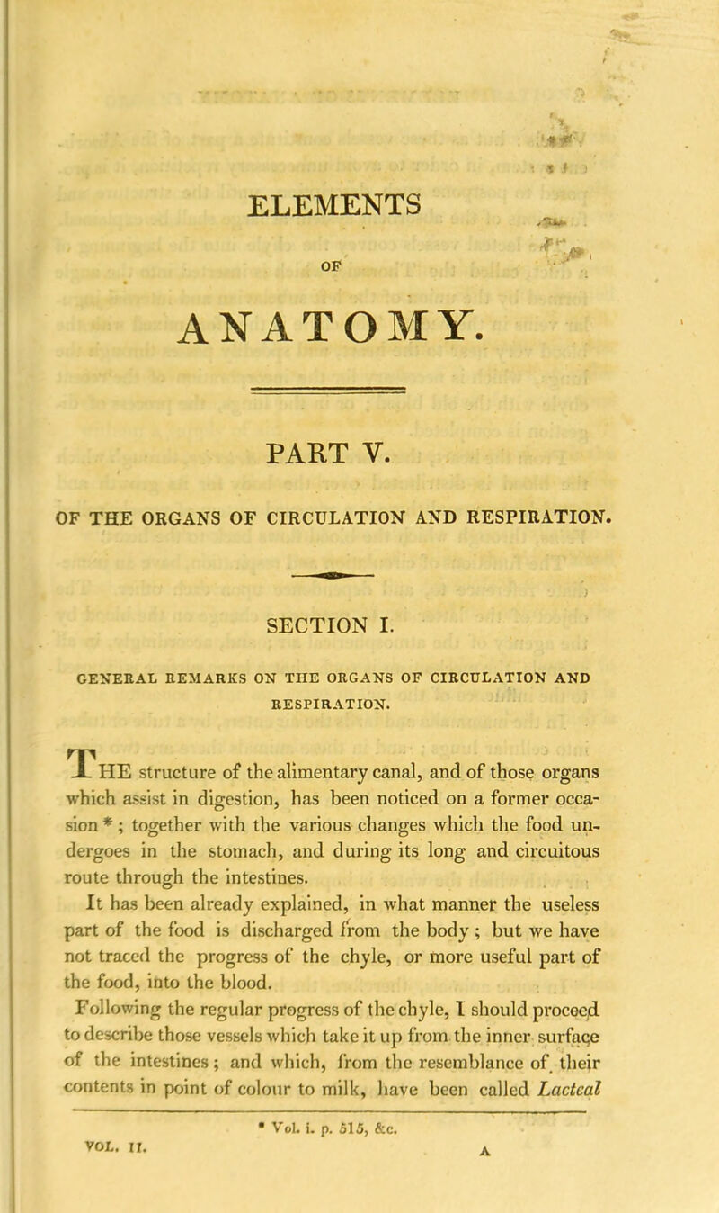 ■ * * ANATOMY. PART V. OF THE ORGANS OF CIRCULATION AND RESPIRATION. SECTION I. GENERAL REMARKS ON THE ORGANS OF CIRCULATION AND RESPIRATION. The structure of the alimentary canal, and of those organs which assist in digestion, has been noticed on a former occa- sion * ; together with the various changes which the food un- dergoes in the stomach, and during its long and circuitous route through the intestines. It has been already explained, in what manner the useless part of the food is discharged from the body ; but we have not traced the progress of the chyle, or more useful part of the food, into the blood. Following the regular progress of the chyle, I should proceed to describe those vessels which take it up from the inner surface of the intestines; and which, from the resemblance of their contents in point of colour to milk, have been called Lacteal VOL. II. • VoL i. p. 515, &c. A