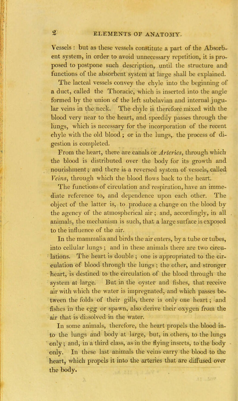 J2 Vessels : but as these vessels constitute a part of the Absorb- ent system, in order to avoid unnecessary repetition, it is pro- posed to postpone such description, until the structure and functions of the absorbent system at large shall be explained. The lacteal vessels convey the chyle into the beginning of a duct, called the Thoracic, which is inserted into the angle formed by the union of the left subclavian and internal jugu- lar veins in the neck. The chyle is therefore mixed with the blood very near to the heart, and speedily passes through the lungs, which is necessary for the incorporation of the recent chyle with the old blood ; or in the lungs, the process of di- gestion is completed. From the heart, there are canals or Arteries, through which the blood is distributed over the body for its growth and nourishment; and there is a reversed system of vessels, called Veins, through which the blood flows back to the heart. The functions of circulation and respiration, have an imme- diate reference to, and dependence upon each other. The object of the latter is, to produce a change on the blood by the agency of the atmospherical air; and, accordingly, in all animals, the mechanism is such, that a large surface is exposed to the influence of the air. In the mammalia and birds the air enters, by a tube or tubes, into cellular lungs ; and in these animals there are two circu- lations. The heart is double ; one is appropriated to the cir- culation of blood through the lungsthe other, and stronger heart, is destined to the circulation of the blood through the system at large. But in the oyster and fishes, that receive air with which the water is impregnated, and which passes be- tween the folds of their gills, there is only one heart; and fishes in the egg or spawn, also derive their oxygen from the air that is dissolved in the water. In some animals, therefore, the heart propels the blood in- to the lungs and body at large, but, in others, to the lungs only; and, in a third class, as in the flying insects, to the body only. In these last animals the veins carry the blood to the heart, which propels it into the arteries that are diffused over the body.