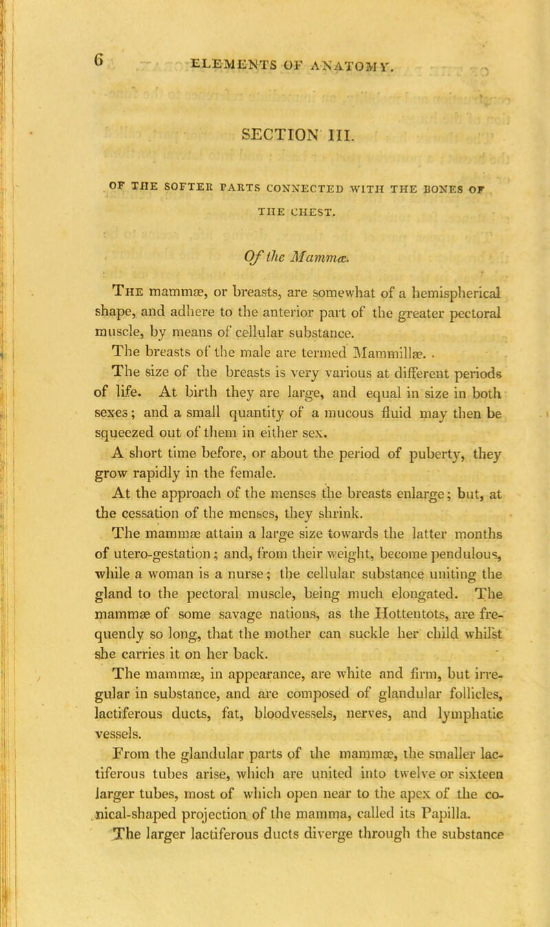 SECTION III. OF THE SOFTER PARTS CONNECTED WITH THE RONES OF THE CHEST. Of the Mammaz. The mammae, or breasts, are somewhat of a hemispherical shape, and adhere to the anterior part of the greater pectoral muscle, by means of cellular substance. The breasts of the male are termed Mammillae. • The size of the breasts is very various at different periods of life. At birth they are large, and equal in size in both sexes; and a small quantity of a mucous fluid may then be squeezed out of them in either sex. A short time before, or about the period of puberty, they grow rapidly in the female. At the approach of the menses the breasts enlarge; but, at the cessation of the menses, they shrink. The mammae attain a large size towards the latter months of utero-gestation; and, from their weight, become pendulous, while a woman is a nurse; the cellular substance uniting the gland to the pectoral muscle, being much elongated. The mammae of some savage nations, as the Hottentots, are fre- quendy so long, that the mother can suckle her child whilst she carries it on her back. The mammae, in appearance, are white and firm, but irre- gular in substance, and are composed of glandular follicles, lactiferous ducts, fat, bloodvessels, nerves, and lymphatie vessels. From the glandular parts of the mammae, the smaller lac- tiferous tubes arise, which are united into twelve or sixteen larger tubes, most of which open near to the apex of the co- nical-shaped projection of the mamma, called its Papilla. The larger lactiferous ducts diverge through the substance