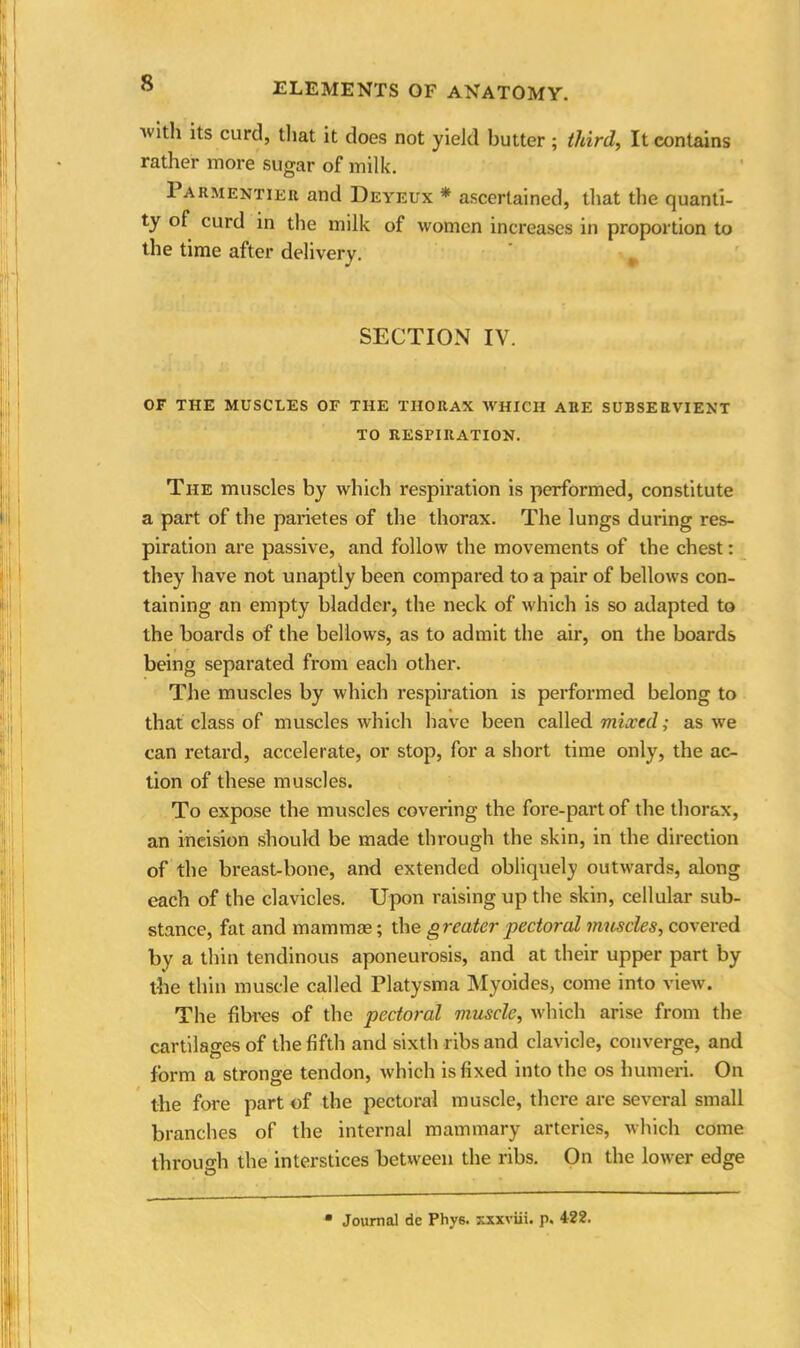 Avith its curd, that it does not yield butter ; third, It contains rather more sugar of milk. 1 armentier and Deyeux * ascertained, that the quanti- ty of curd in the milk of women increases in proportion to the time after delivery. t SECTION IV. OF THE MUSCLES OF THE THORAX WHICH ARE SUBSERVIENT TO RESPIRATION. The muscles by which respiration is performed, constitute a part of the parietes of the thorax. The lungs during res- piration are passive, and follow the movements of the chest: they have not unaptly been compared to a pair of bellows con- taining an empty bladder, the neck of which is so adapted to the boards of the bellows, as to admit the air, on the boards being separated from each other. The muscles by which respiration is performed belong to that class of muscles which have been called mixed; as we can retard, accelerate, or stop, for a short time only, the ac- tion of these muscles. To expose the muscles covering the fore-part of the thorax, an ineision should be made through the skin, in the direction of the breast-bone, and extended obliquely outwards, along each of the clavicles. Upon raising up the skin, cellular sub- stance, fat and mammae; the greater pectoral muscles, covered by a thin tendinous aponeurosis, and at their upper part by the thin muscle called Platysma Myoides, come into view. The fibres of the pectoral muscle, which arise from the cartilages of the fifth and sixth ribs and clavicle, converge, and form a stronge tendon, which is fixed into the os humeri. On the fore part of the pectoral muscle, there are several small branches of the internal mammary arteries, which come through the interstices between the ribs. On the lower edge Journal de Phys. xxxviii. p. 422.