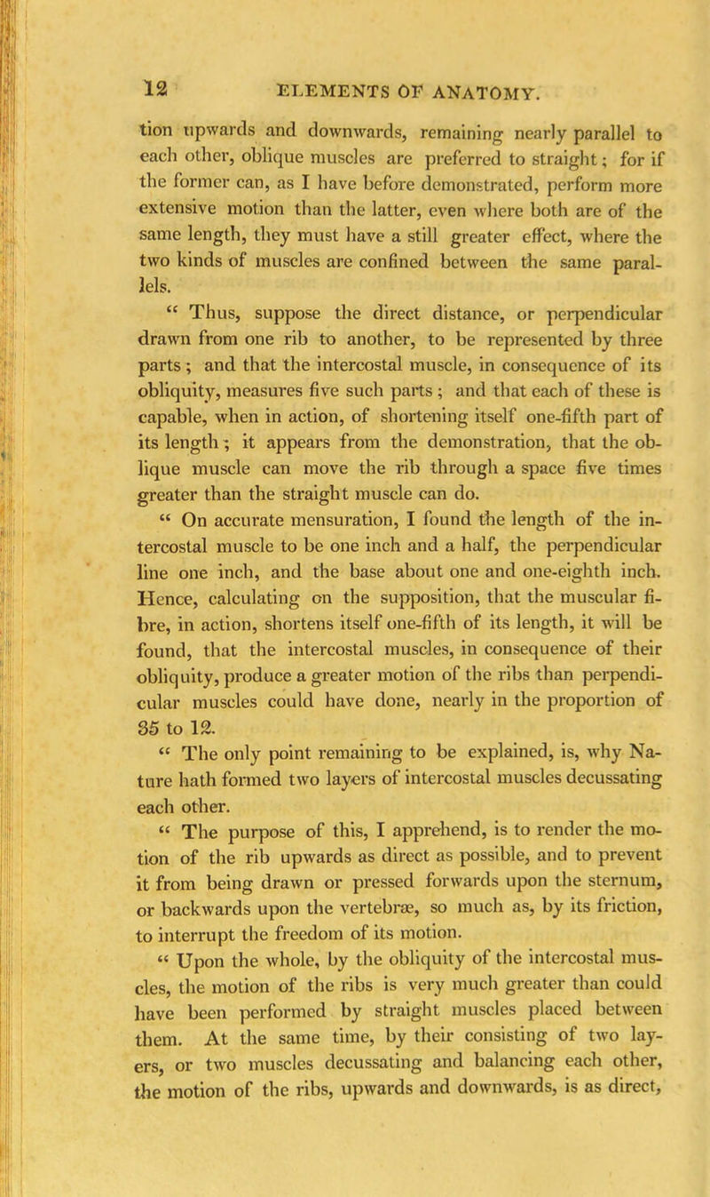 tion upwards and downwards, remaining nearly parallel to each other, oblique muscles are preferred to straight; for if the former can, as I have before demonstrated, perform more extensive motion than the latter, even where both are of the same length, they must have a still greater effect, where the two kinds of muscles are confined between the same paral- lels. “ Thus, suppose the direct distance, or perpendicular drawn from one rib to another, to be represented by three parts; and that the intercostal muscle, in consequence of its obliquity, measures five such parts ; and that each of these is capable, when in action, of shortening itself one-fifth part of its length; it appears from the demonstration, that the ob- lique muscle can move the rib through a space five times greater than the straight muscle can do. “ On accurate mensuration, I found the length of the in- tercostal muscle to be one inch and a half, the perpendicular line one inch, and the base about one and one-eighth inch. Hence, calculating on the supposition, that the muscular fi- bre, in action, shortens itself one-fifth of its length, it will be found, that the intercostal muscles, in consequence of their obliquity, produce a greater motion of the ribs than perpendi- cular muscles could have done, nearly in the proportion of 35 to 12. “ The only point remaining to be explained, is, why Na- ture hath formed two layers of intercostal muscles decussating each other. “ The purpose of this, I apprehend, is to render the mo- tion of the rib upwards as direct as possible, and to prevent it from being drawn or pressed forwards upon the sternum, or backwards upon the vertebrae, so much as, by its friction, to interrupt the freedom of its motion. “ Upon the whole, by the obliquity of the intercostal mus- cles, the motion of the ribs is very much greater than could have been performed by straight muscles placed between them. At the same time, by their consisting of two lay- ers, or two muscles decussating and balancing each other, the motion of the ribs, upwards and downwards, is as direct,