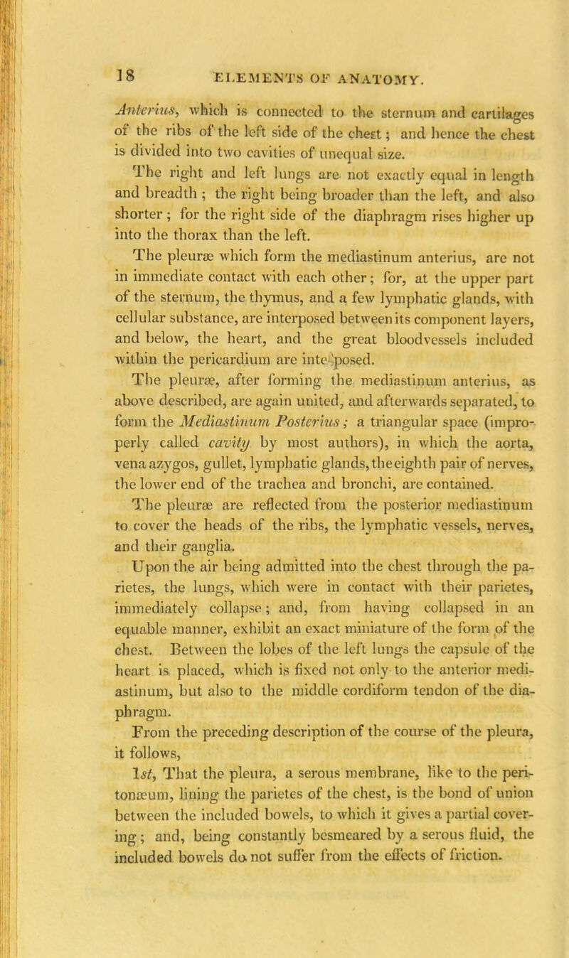 Anterius, which is connected to the sternum and cartilages of the ribs of the left side of the chest; and hence the chest is divided into two cavities of unequal size. The right and left lungs are not exactly equal in length and breadth ; the right being broader than the left, and also shorter; for the right side of the diaphragm rises higher up into the thorax than the left. The pleurae which form the mediastinum anterius, are not in immediate contact with each other; for, at the upper part of the sternum, the thymus, and a few lymphatic glands, with cellular substance, are interposed between its component layers, and below, the heart, and the great bloodvessels included within the pericardium are into posed. The pleurae, after forming the mediastinum anterius, as above described, are again united, and afterwards separated, to form the Mediastinum Poster ms; a triangular space (impro- perly called cavity by most authors), in which the aorta, vena azygos, gullet, lymphatic glands, the eighth pair of nerves, the lower end of the trachea and bronchi, are contained. The pleurae are reflected from the posterior mediastinum to cover the heads of the ribs, the lymphatic vessels, nerves, and their ganglia. Upon the air being admitted into the chest through the pa- rietes, the lungs, which were in contact with their parietes, immediately collapse; and, from having collapsed in an equable manner, exhibit an exact miniature of the form of the chest. Between the lobes of the left lungs the capsule of the heart is placed, which is fixed not only to the anterior medi- astinum, but also to the middle cordiform tendon of the dia- phragm. From the preceding description of the course of the pleura, it follows, 1st, That the pleura, a serous membrane, like to the peri- tonaeum, lining the parietes of the chest, is the bond of union between the included bowels, to which it gives a partial cover- ing ; and, being constantly besmeared by a serous fluid, the included bowels do. not suffer from the effects of friction.