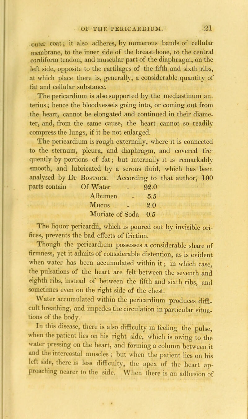 outer coat; it also adheres, by numerous bands of cellular membrane, to the inner side of the breast-bone, to the central cordiform tendon, and muscular part of the diaphragm, on the left side, opposite to the cartilages of the fifth and sixth ribs, at which place there is, generally, a considerable quantity of fat and cellular substance. The pericardium is also supported by the mediastinum an- terius; hence the bloodvessels going into, or coming out from the heart, cannot be elongated and continued in their diame- ter, and, from the same cause, the heart cannot so readily compress the lungs, if it be not enlarged. The pericardium is rough externally, where it is connected to the sternum, pleura, and diaphragm, and covered fre- quently by portions of fat; but internally it is remarkably smooth, and lubricated by a serous fluid, which has been analysed by Dr Bostock. According to that author, 100 parts contain Of Water - 92.0 Albumen - 5.5 Mucus - 2.0 Muriate of Soda 0.5 The liquor pericardii, which is poured out by invisible ori- fices, prevents the bad effects of friction. Though the pericardium possesses a considerable share of firmness, yet it admits of considerable distention, as is evident when water has been accumulated within it; in which case, the pulsations of the heart are felt between the seventh and eighth ribs, instead of between the fifth and sixth ribs, and sometimes even on the right side of the chest. Water accumulated within the pericardium produces diffi- cult breathing, and impedes the circulation in particular situa- tions of the body. In this disease, there is also difficulty in feeling the pulse, when the patient lies on his right side, which is owing to the water pressing on the heart, and forming a column between it and the intercostal muscles ; but when the patient lies on his left side, there is less difficulty, the apex of the heart ap- proaching nearer to the side. When there is an adhesion of