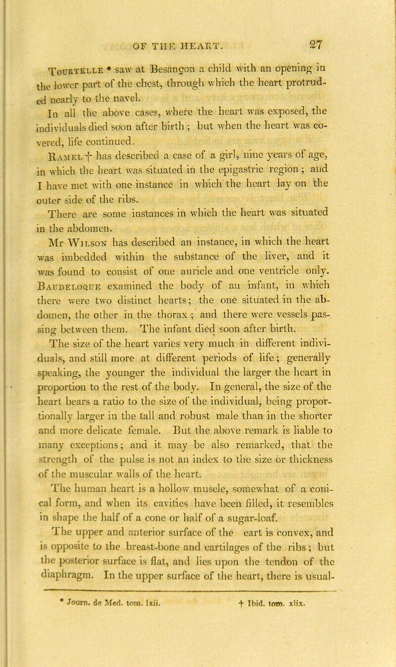 Tovbtelle * saw at Besangon a child with an opening in the lower part of the chest, through which the heart protrud- ed nearly to the navel. In all the above cases, where the heart was exposed, the individuals died soon after birth ; but when the heart was co- vered, life continued. Kamel-j* has described a case of a girl, nine years of age, in which the heart was situated in the epigastric region; and I have met with one instance in which the heart lay on the outer side of the ribs. There are some instauces in which the heart was situated in the abdomen. Mr Wilson has described an instance, in which the heart was imbedded within the substance of the livei’, and it was found to consist of one auricle and one ventricle only. Baudeloque examined the body of an infant, in which there were two distinct hearts; the one situated in the ab- domen, the other in the thorax ; and there were vessels pas- sing between them. The infant died soon after birth. The size of the heart varies very much in different indivi- duals, and still more at different periods of life; generally speaking, the younger the individual the larger the heart in proportion to the rest of the body. In general, the size of the heart bears a ratio to the size of the individual, being propor- tionally larger in the tall and robust male than in the shorter and more delicate female. But the above remark is liable to many exceptions; and it may be also remarked, that the strength of the pulse is not an index to the size or thickness of the muscular w?alls of the heart. The human heart is a hollow muscle, somewhat of a coni- cal form, and when its cavities have been filled, it resembles in shape the half of a cone or half of a sugar-loaf. The upper and anterior surface of the cart is convex, and is opposite to the breast-bone and cartilages of the ribs; but the posterior surface is flat, and lies upon the tendon of the diaphragm. In the upper surface of the heart, there is usual- Jouro. de Med. tom. Ixii. + Ibid. tom. xlix.