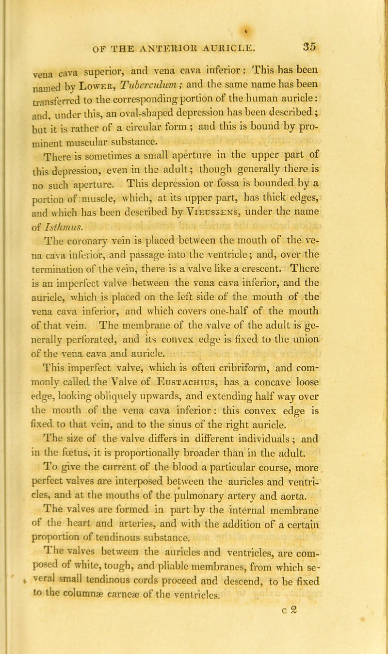 OF THE ANTERIOR AURICLE. vena cava superior, and vena cava inferior: This has been named by Lower, Tuberculwm; and the same name has been transferred to the corresponding portion of the human auricle: and, under this, an oval-shaped depression has been described ; but it is rather of a circular form ; and this is bound by pro- minent muscular substance. There is sometimes a small aperture in the upper part of this depression, even in the adult; though generally there is no such aperture. This depression or fossa is bounded by a portion of muscle, which, at its upper part, has thick edges, and which has been described by Vietjssens, under the name of Isthmus. The coronary vein is placed between the mouth of the ve- na cava inferior, and passage into the ventricle; and, over the termination of the vein, there is a valve like a crescent. There is an imperfect valve between the vena cava inferior, and the auricle, which is placed on the left side of the mouth of the vena cava inferior, and which covers one-half of the mouth of that vein. The membrane of the valve of the adult is ge- nerally perforated, and its convex edge is fixed to the union of the vena cava .and auricle. This imperfect valve, which is often cribriform, and com- monly called the Valve of Etjstachius, has a concave loose edge, looking obliquely upwards, and extending half way over the mouth of the vena cava inferior: this convex edge is fixed to that vein, and to the sinus of the right auricle. The size of the valve differs in different individuals; and in the fcetus, it is proportionally broader than in the adult. To give the current of the blood a particular course, more perfect valves are interposed between the auricles and ventri- cles, and at the mouths of the pulmonary artery and aorta. The valves are formed in part by the internal membrane of the heart and arteries, and with the addition of a certain proportion of tendinous substance. The valves between the auricles and ventricles, are com- posed of white, tough, and pliable membranes, from which se- veral small tendinous cords proceed and descend, to be fixed to the columnse earne* of the ventricles. c 2