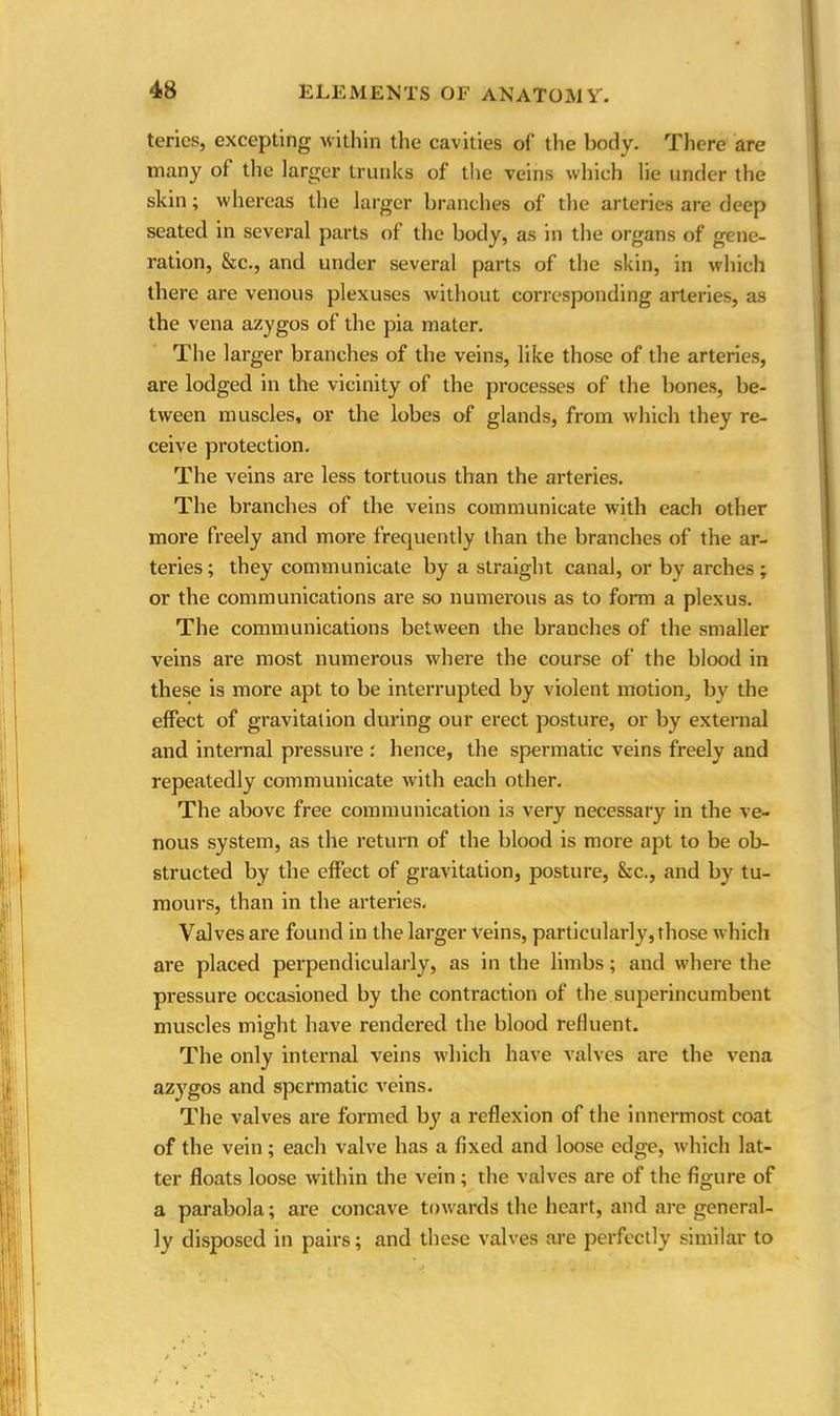 terics, excepting within the cavities of the body. There are many of the larger trunks of the veins which lie under the skin; whereas the larger branches of the arteries are deep seated in several parts of the body, as in the organs of gene- ration, &c., and under several parts of the skin, in which there are venous plexuses without corresponding arteries, as the vena azygos of the pia mater. The larger branches of the veins, like those of the arteries, are lodged in the vicinity of the processes of the bones, be- tween muscles, or the lobes of glands, from which they re- ceive protection. The veins are less tortuous than the arteries. The branches of the veins communicate with each other more freely and more frequently than the branches of the ar- teries ; they communicate by a straight canal, or by arches; or the communications are so numerous as to form a plexus. The communications between the branches of the smaller veins are most numerous where the course of the blood in these is more apt to be interrupted by violent motion, by the effect of gravitation during our erect posture, or by external and internal pressure : hence, the spermatic veins freely and repeatedly communicate with each other. The above free communication is very necessary in the ve- nous system, as the return of the blood is more apt to be ob- structed by the effect of gravitation, posture, &c., and by tu- mours, than in the arteries. Valves are found in the larger veins, particularly,those which are placed perpendicularly, as in the limbs; and where the pressure occasioned by the contraction of the superincumbent muscles might have rendered the blood refluent. The only internal veins which have valves are the vena azygos and spermatic veins. The valves are formed by a reflexion of the innermost coat of the vein; each valve has a fixed and loose edge, which lat- ter floats loose within the vein ; the valves are of the figure of a parabola; are concave towards the heart, and are general- ly disposed in pairs; and these valves are perfectly similar to